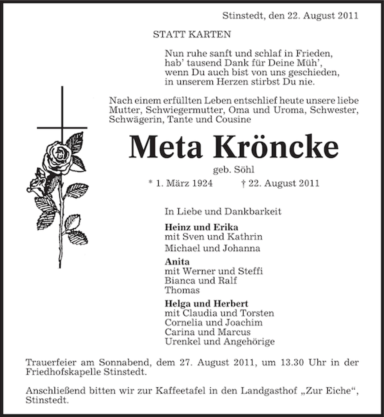 <p>Stinstedt, den 22. August 2011<br />STATT KARTEN<br />Nun ruhe sanft und schlaf in Frieden,<br />hab’ tausend Dank für Deine Müh’,<br />wenn Du auch bist von uns geschieden,<br />in unserem Herzen stirbst Du nie.<br />Nach einem erfüllten Leben entschlief heute unsere liebe<br />Mutter, Schwiegermutter, Oma und Uroma, Schwester,<br />Schwägerin, Tante und Cousine</p><p>Meta Kröncke<br />geb. Söhl<br />* 1. März 1924<br />† 22. August 2011<br />In Liebe und Dankbarkeit<br />Heinz und Erika<br />mit Sven und Kathrin<br />Michael und Johanna<br />Anita<br />mit Werner und Steffi<br />Bianca und Ralf<br />Thomas<br />Helga und Herbert<br />mit Claudia und Torsten<br />Cornelia und Joachim<br />Carina und Marcus<br />Urenkel und Angehörige<br />Trauerfeier am Sonnabend, dem 27. August 2011, um 13.30 Uhr in der<br />Friedhofskapelle Stinstedt.<br />Anschließend bitten wir zur Kaffeetafel in den Landgasthof „Zur Eiche“,<br />Stinstedt.</p>