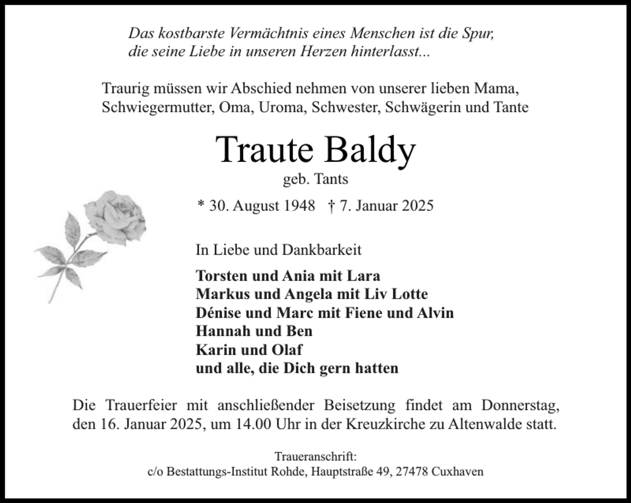 <p>Das kostbarste Vermächtnis eines Menschen ist die Spur,<br />die seine Liebe in unseren Herzen hinterlasst...<br />Traurig müssen wir Abschied nehmen von unserer lieben Mama,<br />Schwiegermutter, Oma, Uroma, Schwester, Schwägerin und Tante</p><p>Traute Baldy<br />geb. Tants</p><p>* 30. August 1948 † 7. Januar 2025<br />In Liebe und Dankbarkeit<br />Torsten und Ania mit Lara<br />Markus und Angela mit Liv Lotte<br />Dénise und Marc mit Fiene und Alvin<br />Hannah und Ben<br />Karin und Olaf<br />und alle, die Dich gern hatten<br />Die Trauerfeier mit anschließender Beisetzung findet am Donnerstag,<br />den 16. Januar 2025, um 14.00 Uhr in der Kreuzkirche zu Altenwalde statt.<br />Traueranschrift:<br />c/o Bestattungs-Institut Rohde, Hauptstraße 49, 27478 Cuxhaven</p>
