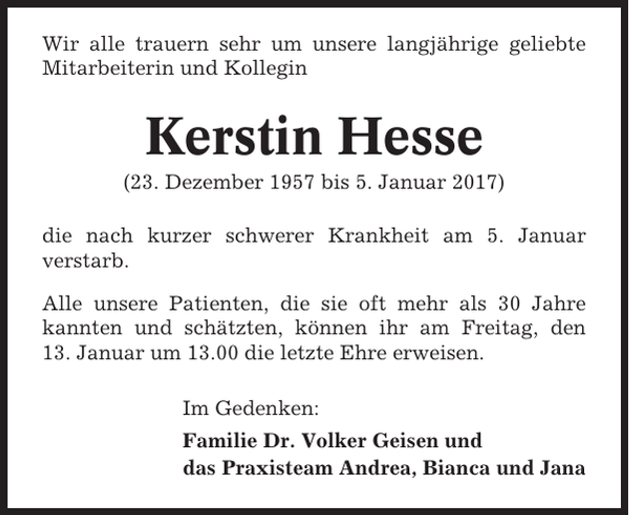 <p>Wir alle trauern sehr um unsere langjährige geliebte<br />Mitarbeiterin und Kollegin</p><p>Kerstin Hesse<br />(23. Dezember 1957 bis 5. Januar 2017)<br />die nach kurzer schwerer Krankheit am 5. Januar<br />verstarb.<br />Alle unsere Patienten, die sie oft mehr als 30 Jahre<br />kannten und schätzten, können ihr am Freitag, den<br />13. Januar um 13.00 die letzte Ehre erweisen.<br />Im Gedenken:<br />Familie Dr. Volker Geisen und<br />das Praxisteam Andrea, Bianca und Jana</p>