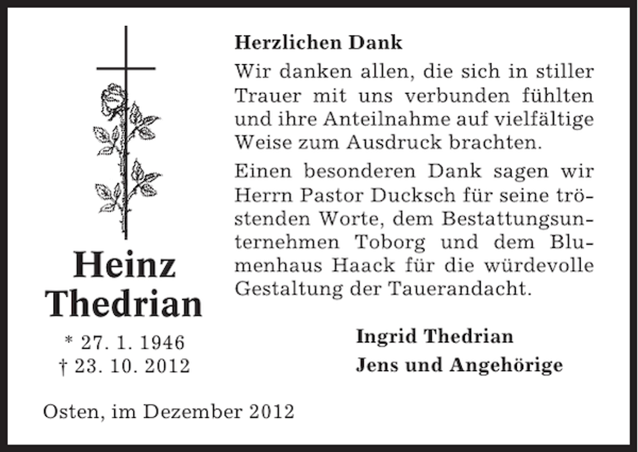 <p>Heinz<br />Thedrian</p><p>Herzlichen Dank<br />Wir danken allen, die sich in stiller<br />Trauer mit uns verbunden fühlten<br />und ihre Anteilnahme auf vielfältige<br />Weise zum Ausdruck brachten.<br />Einen besonderen Dank sagen wir<br />Herrn Pastor Ducksch für seine tröstenden Worte, dem Bestattungsunternehmen Toborg und dem Blumenhaus Haack für die würdevolle<br />Gestaltung der Tauerandacht.</p><p>* 27. 1. 1946<br />† 23. 10. 2012<br />Osten, im Dezember 2012</p><p>Ingrid Thedrian<br />Jens und Angehörige</p>