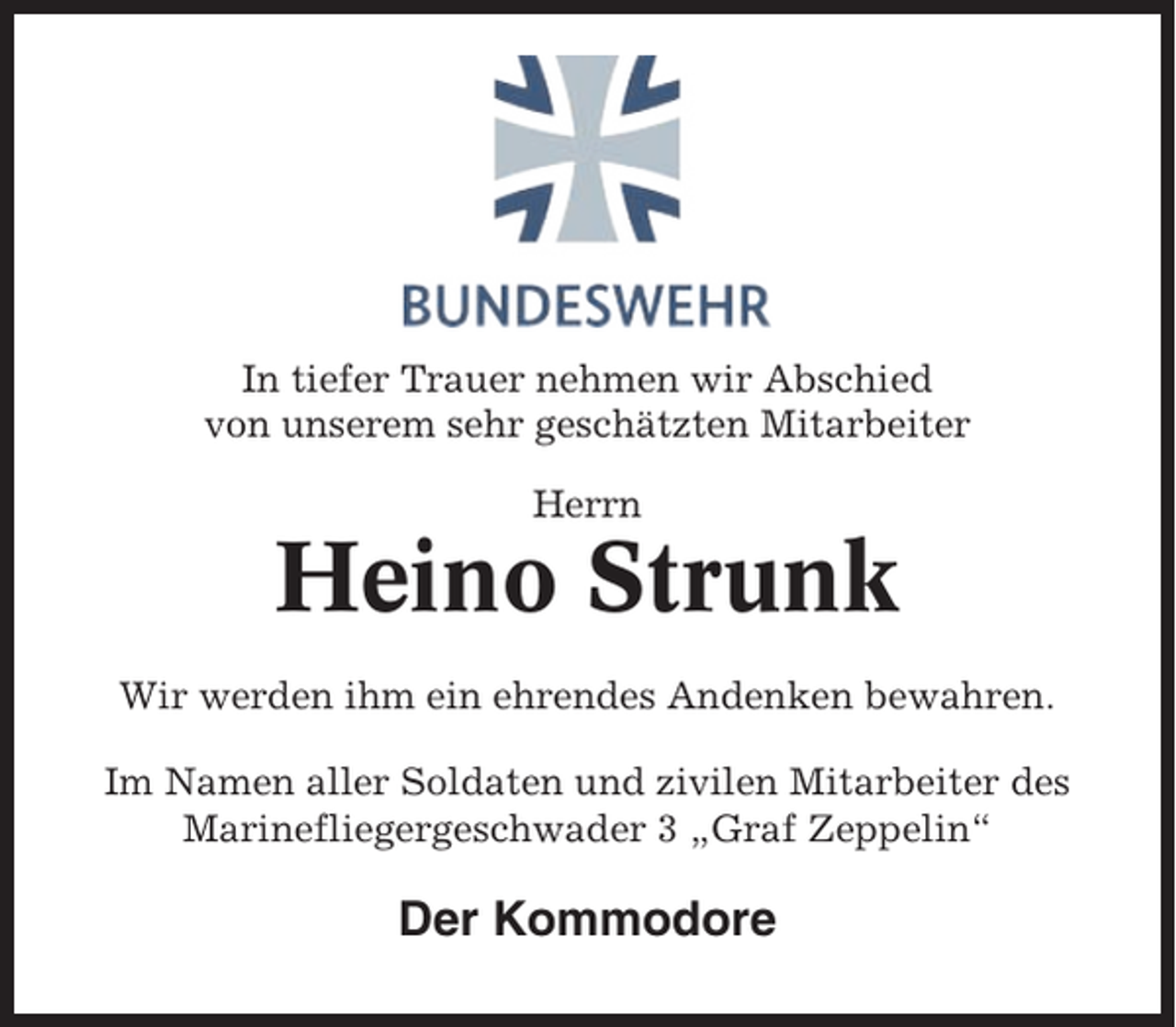 <p>In tiefer Trauer nehmen wir Abschied<br />von unserem sehr geschätzten Mitarbeiter<br />Herrn</p><p>Heino Strunk<br />Wir werden ihm ein ehrendes Andenken bewahren.<br />Im Namen aller Soldaten und zivilen Mitarbeiter des<br />Marinefliegergeschwader 3 „Graf Zeppelin“</p><p>Der Kommodore</p>