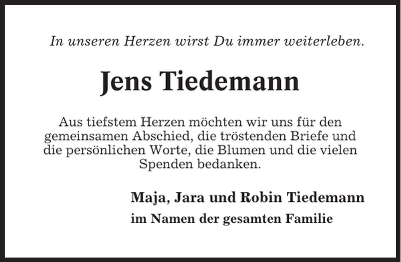 <p>In unseren Herzen wirst Du immer weiterleben.</p><p>Jens Tiedemann<br />Aus tiefstem Herzen möchten wir uns für den<br />gemeinsamen Abschied, die tröstenden Briefe und<br />die persönlichen Worte, die Blumen und die vielen<br />Spenden bedanken.</p><p>Maja, Jara und Robin Tiedemann<br />im Namen der gesamten Familie</p>
