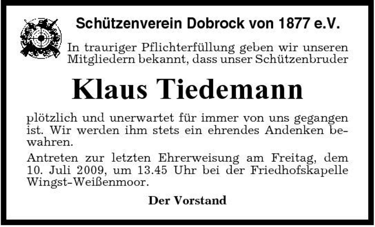 <p>Schützenverein Dobrock von 1877 e.V.<br />In trauriger Pflichterfüllung geben wir unseren Mitgliedern bekannt, dass unser Schützenbruder</p><p>Klaus Tiedemann<br />plötzlich und unerwartet für immer von uns gegangen ist. Wir werden ihm stets ein ehrendes Andenken bewahren. Antreten zur letzten Ehrerweisung am Freitag, dem 10. Juli 2009, um 13.45 Uhr bei der Friedhofskapelle Wingst-Weißenmoor. Der Vorstand</p>