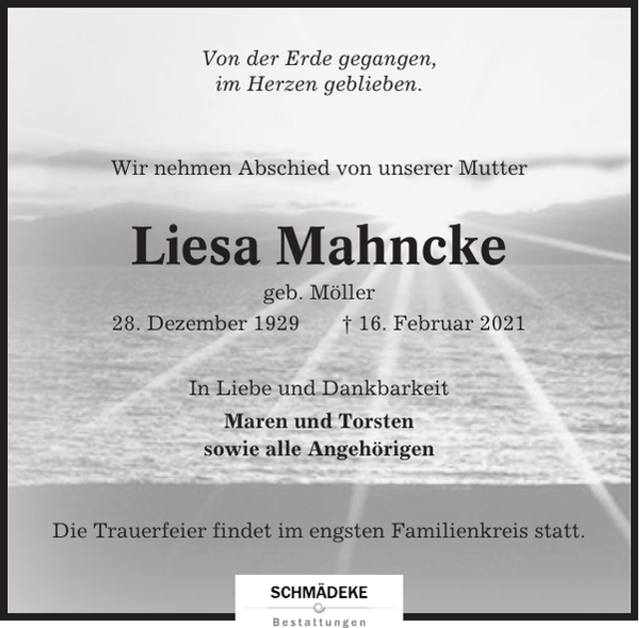 <p>Von der Erde gegangen,<br />im Herzen geblieben.</p><p>Wir nehmen Abschied von unserer Mutter</p><p>Liesa Mahncke<br />geb. Möller<br />28. Dezember 1929<br />† 16. Februar 2021<br />In Liebe und Dankbarkeit<br />Maren und Torsten<br />sowie alle Angehörigen</p><p>Die Trauerfeier findet im engsten Familienkreis statt.</p>