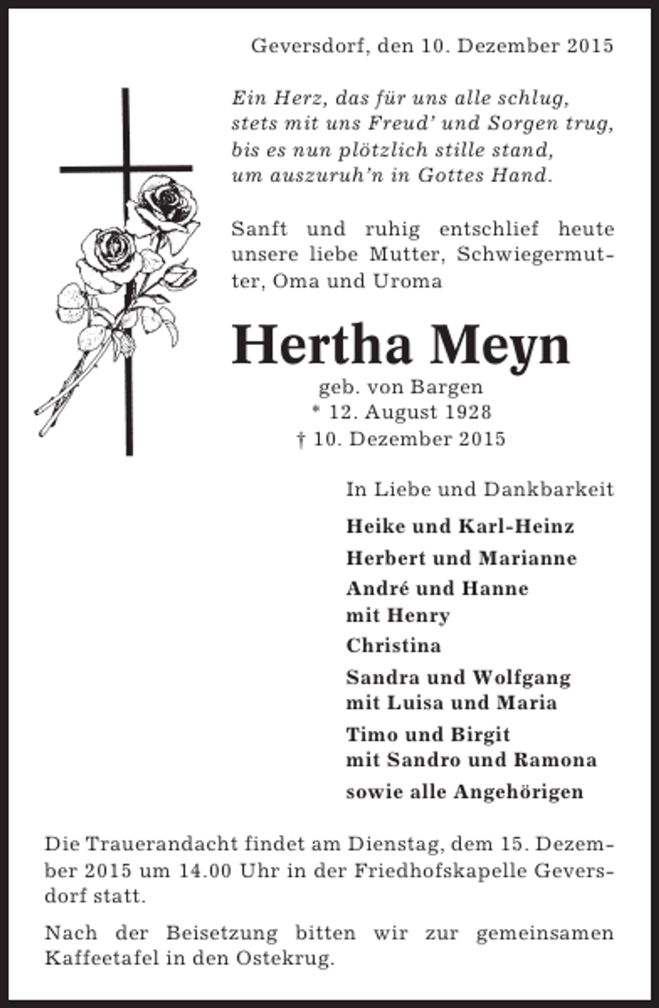<p>Geversdorf, den 10. Dezember 2015<br />Ein Herz, das für uns alle schlug,<br />stets mit uns Freud und Sorgen trug,<br />bis es nun plötzlich stille stand,<br />um auszuruhn in Gottes Hand.<br />Sanft und ruhig entschlief heute<br />unsere liebe Mutter, Schwiegermutter, Oma und Uroma</p><p>Hertha Meyn<br />geb. von Bargen<br />* 12. August 1928<br /> 10. Dezember 2015<br />In Liebe und Dankbarkeit<br />Heike und Karl-Heinz<br />Herbert und Marianne<br />André und Hanne<br />mit Henry<br />Christina<br />Sandra und Wolfgang<br />mit Luisa und Maria<br />Timo und Birgit<br />mit Sandro und Ramona<br />sowie alle Angehörigen<br />Die Trauerandacht findet am Dienstag, dem 15. Dezember 2015 um 14.00 Uhr in der Friedhofskapelle Geversdorf statt.<br />Nach der Beisetzung bitten wir zur gemeinsamen<br />Kaffeetafel in den Ostekrug.</p>