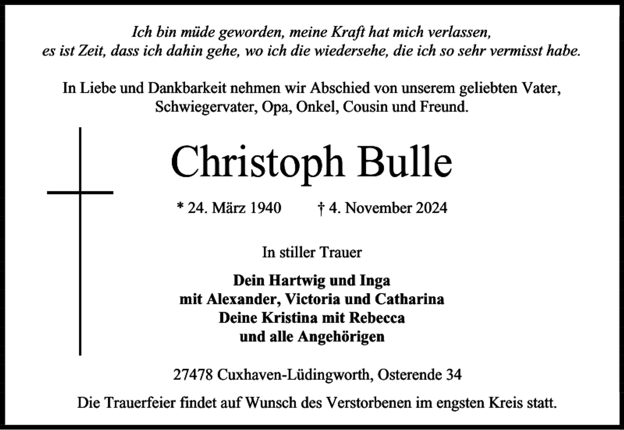 <p>Ich bin müde geworden, meine Kraft hat mich verlassen,<br />es ist Zeit, dass ich dahin gehe, wo ich die wiedersehe, die ich so sehr vermisst habe.<br />In Liebe und Dankbarkeit nehmen wir Abschied von unserem geliebten Vater,<br />Schwiegervater, Opa, Onkel, Cousin und Freund.</p><p>Christoph Bulle<br />* 24. März 1940</p><p>† 4. November 2024</p><p>In stiller Trauer<br />Dein Hartwig und Inga<br />mit Alexander, Victoria und Catharina<br />Deine Kristina mit Rebecca<br />und alle Angehörigen<br />27478 Cuxhaven-Lüdingworth, Osterende 34<br />Die Trauerfeier findet auf Wunsch des Verstorbenen im engsten Kreis statt.</p>