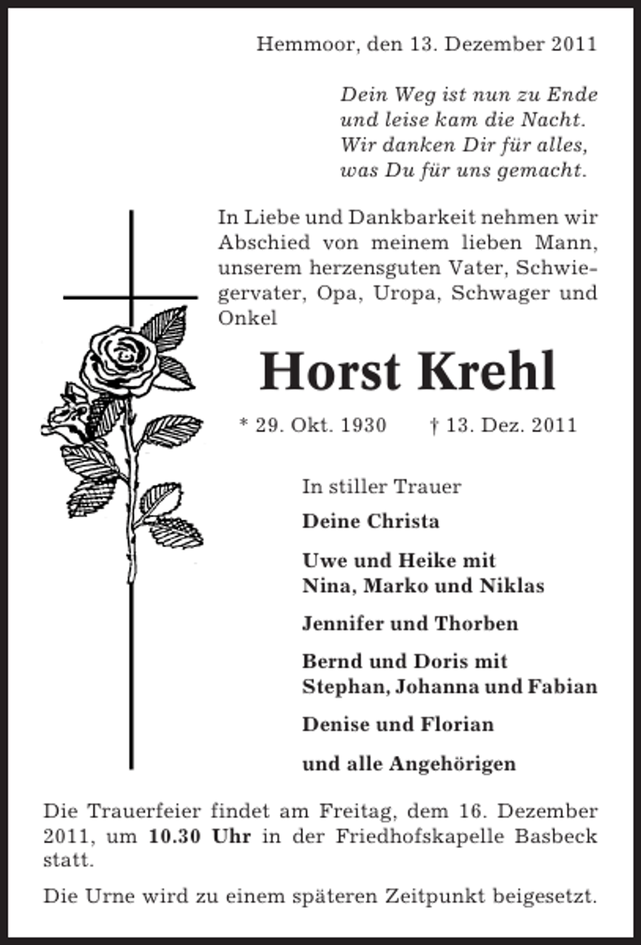 <p>Hemmoor, den 13. Dezember 2011<br />Dein Weg ist nun zu Ende<br />und leise kam die Nacht.<br />Wir danken Dir für alles,<br />was Du für uns gemacht.<br />In Liebe und Dankbarkeit nehmen wir<br />Abschied von meinem lieben Mann,<br />unserem herzensguten Vater, Schwiegervater, Opa, Uropa, Schwager und<br />Onkel</p><p>Horst Krehl<br />* 29. Okt. 1930</p><p>† 13. Dez. 2011</p><p>In stiller Trauer<br />Deine Christa<br />Uwe und Heike mit<br />Nina, Marko und Niklas<br />Jennifer und Thorben<br />Bernd und Doris mit<br />Stephan, Johanna und Fabian<br />Denise und Florian<br />und alle Angehörigen<br />Die Trauerfeier findet am Freitag, dem 16. Dezember<br />2011, um 10.30 Uhr in der Friedhofskapelle Basbeck<br />statt.<br />Die Urne wird zu einem späteren Zeitpunkt beigesetzt.</p>