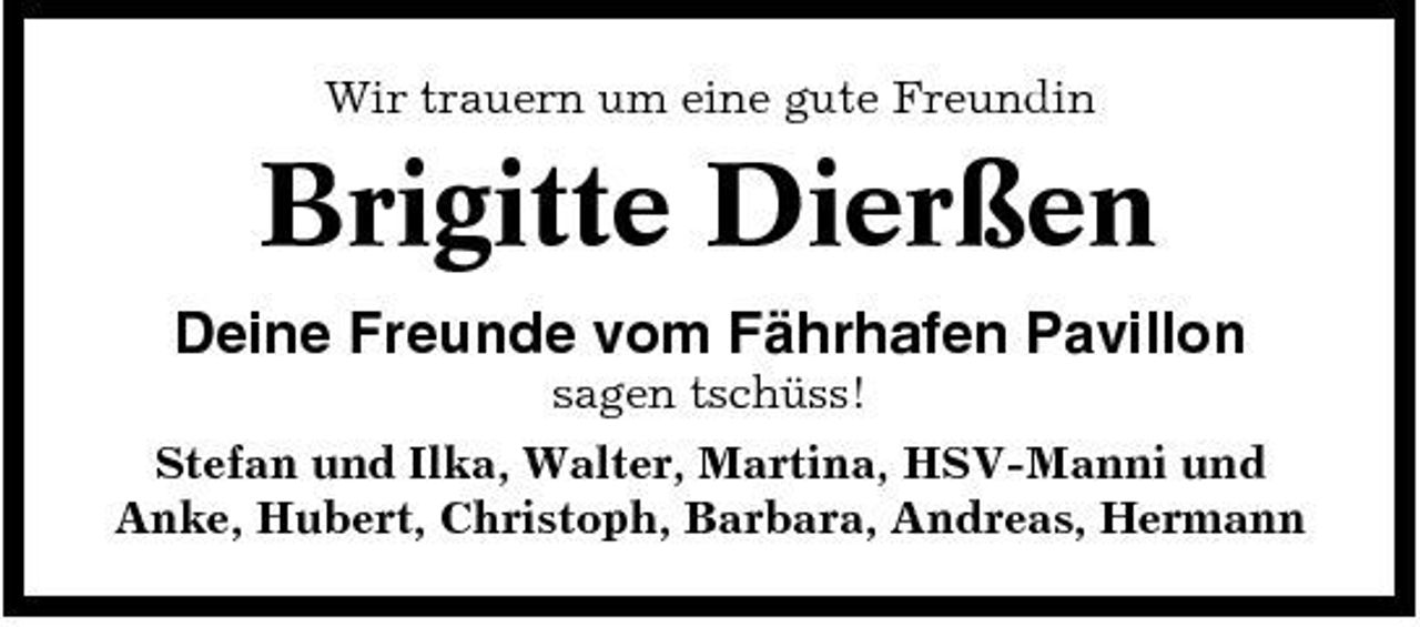 <p>Wir trauern um eine gute Freundin</p><p>Brigitte Dierßen<br />Deine Freunde vom Fährhafen Pavillon<br />sagen tschüss! Stefan und Ilka, Walter, Martina, HSV-Manni und Anke, Hubert, Christoph, Barbara, Andreas, Hermann</p>