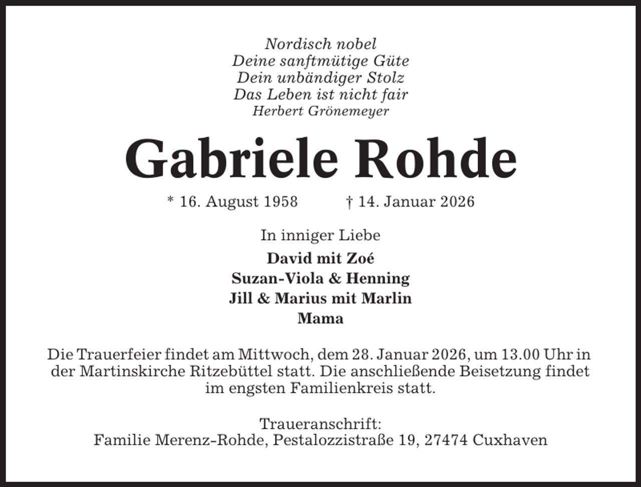 <p>Nordisch nobel<br />Deine sanftmütige Güte<br />Dein unbändiger Stolz<br />Das Leben ist nicht fair<br />Herbert Grönemeyer</p><p>Gabriele Rohde<br />* 16. August 1958</p><p>† 14. Januar 2026</p><p>In inniger Liebe<br />David mit Zoé<br />Suzan-Viola &amp; Henning<br />Jill &amp; Marius mit Marlin<br />Mama<br />Die Trauerfeier findet am Mittwoch, dem 28. Januar 2026, um 13.00 Uhr in<br />der Martinskirche Ritzebüttel statt. Die anschließende Beisetzung findet<br />im engsten Familienkreis statt.<br />Traueranschrift:<br />Familie Merenz-Rohde, Pestalozzistraße 19, 27474 Cuxhaven</p>