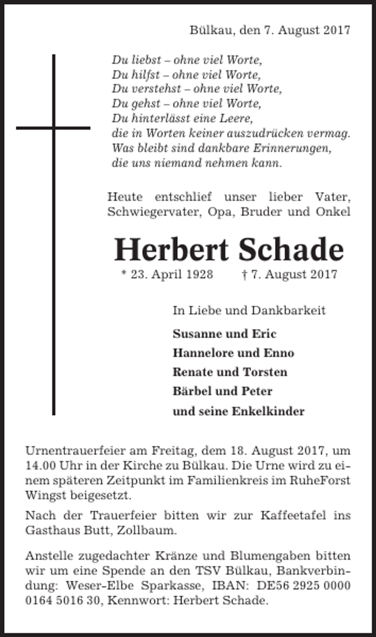 <p>Bülkau, den 7. August 2017<br />Du liebst – ohne viel Worte,<br />Du hilfst – ohne viel Worte,<br />Du verstehst – ohne viel Worte,<br />Du gehst – ohne viel Worte,<br />Du hinterlässt eine Leere,<br />die in Worten keiner auszudrücken vermag.<br />Was bleibt sind dankbare Erinnerungen,<br />die uns niemand nehmen kann.<br />Heute entschlief unser lieber Vater,<br />Schwiegervater, Opa, Bruder und Onkel</p><p>Herbert Schade<br />* 23. April 1928</p><p>† 7. August 2017</p><p>In Liebe und Dankbarkeit<br />Susanne und Eric<br />Hannelore und Enno<br />Renate und Torsten<br />Bärbel und Peter<br />und seine Enkelkinder<br />Urnentrauerfeier am Freitag, dem 18. August 2017, um<br />14.00 Uhr in der Kirche zu Bülkau. Die Urne wird zu einem späteren Zeitpunkt im Familienkreis im RuheForst<br />Wingst beigesetzt.<br />Nach der Trauerfeier bitten wir zur Kaffeetafel ins<br />Gasthaus Butt, Zollbaum.<br />Anstelle zugedachter Kränze und Blumengaben bitten<br />wir um eine Spende an den TSV Bülkau, Bankverbindung: Weser-Elbe Sparkasse, IBAN: DE56 2925 000164 5016 30, Kennwort: Herbert Schade.</p>