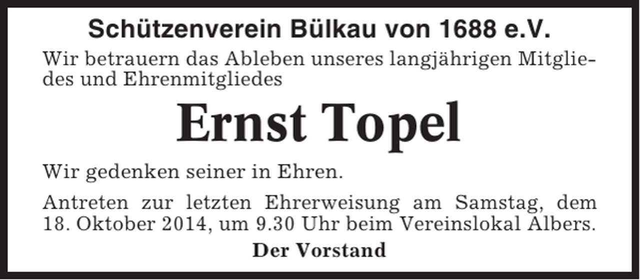 <p>Schützenverein Bülkau von 1688 e.V.<br />Wir betrauern das Ableben unseres langjährigen Mitgliedes und Ehrenmitgliedes</p><p>Ernst Topel<br />Wir gedenken seiner in Ehren.<br />Antreten zur letzten Ehrerweisung am Samstag, dem<br />18. Oktober 2014, um 9.30 Uhr beim Vereinslokal Albers.<br />Der Vorstand</p>