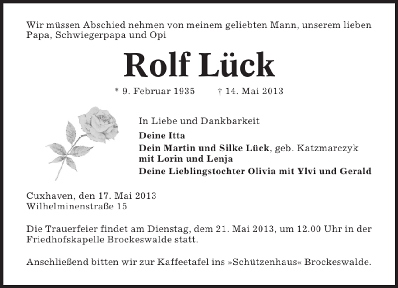 <p>Wir müssen Abschied nehmen von meinem geliebten Mann, unserem lieben<br />Papa, Schwiegerpapa und Opi</p><p>Rolf Lück<br />* 9. Februar 1935</p><p>† 14. Mai 2013</p><p>In Liebe und Dankbarkeit<br />Deine Itta<br />Dein Martin und Silke Lück, geb. Katzmarczyk<br />mit Lorin und Lenja<br />Deine Lieblingstochter Olivia mit Ylvi und Gerald<br />Cuxhaven, den 17. Mai 2013<br />Wilhelminenstraße 15<br />Die Trauerfeier findet am Dienstag, dem 21. Mai 2013, um 12.00 Uhr in der<br />Friedhofskapelle Brockeswalde statt.<br />Anschließend bitten wir zur Kaffeetafel ins »Schützenhaus« Brockeswalde.</p>