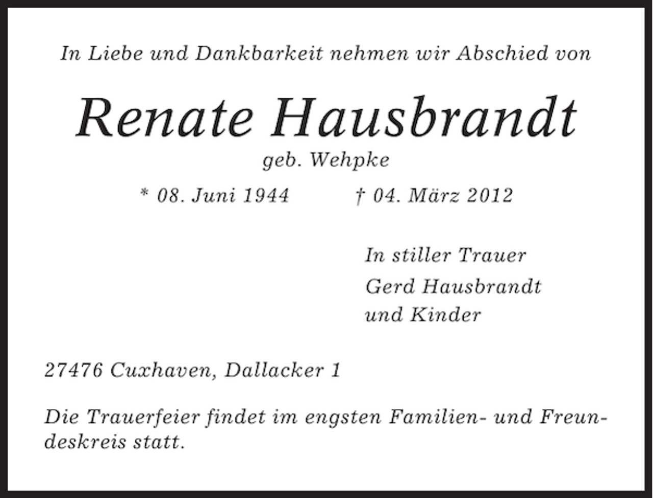 <p>In Liebe und Dankbarkeit nehmen wir Abschied von</p><p>Renate Hausbrandt<br />geb. Wehpke<br />* 08. Juni 1944</p><p>† 04. März 2012<br />In stiller Trauer<br />Gerd Hausbrandt<br />und Kinder</p><p>27476 Cuxhaven, Dallacker 1<br />Die Trauerfeier findet im engsten Familien- und Freundeskreis statt.</p>