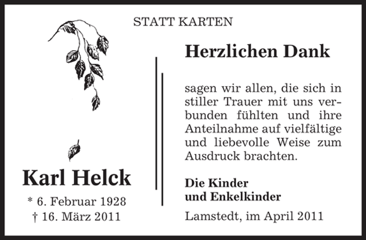 <p>STATT KARTEN</p><p>Herzlichen Dank<br />sagen wir allen, die sich in stiller Trauer mit uns verbunden fühlten und ihre Anteilnahme auf vielfältige und liebevolle Weise zum Ausdruck brachten.</p><p>Karl Helck<br />* 6. Februar 1928 † 16. März 2011</p><p>Die Kinder und Enkelkinder Lamstedt, im April 2011</p>