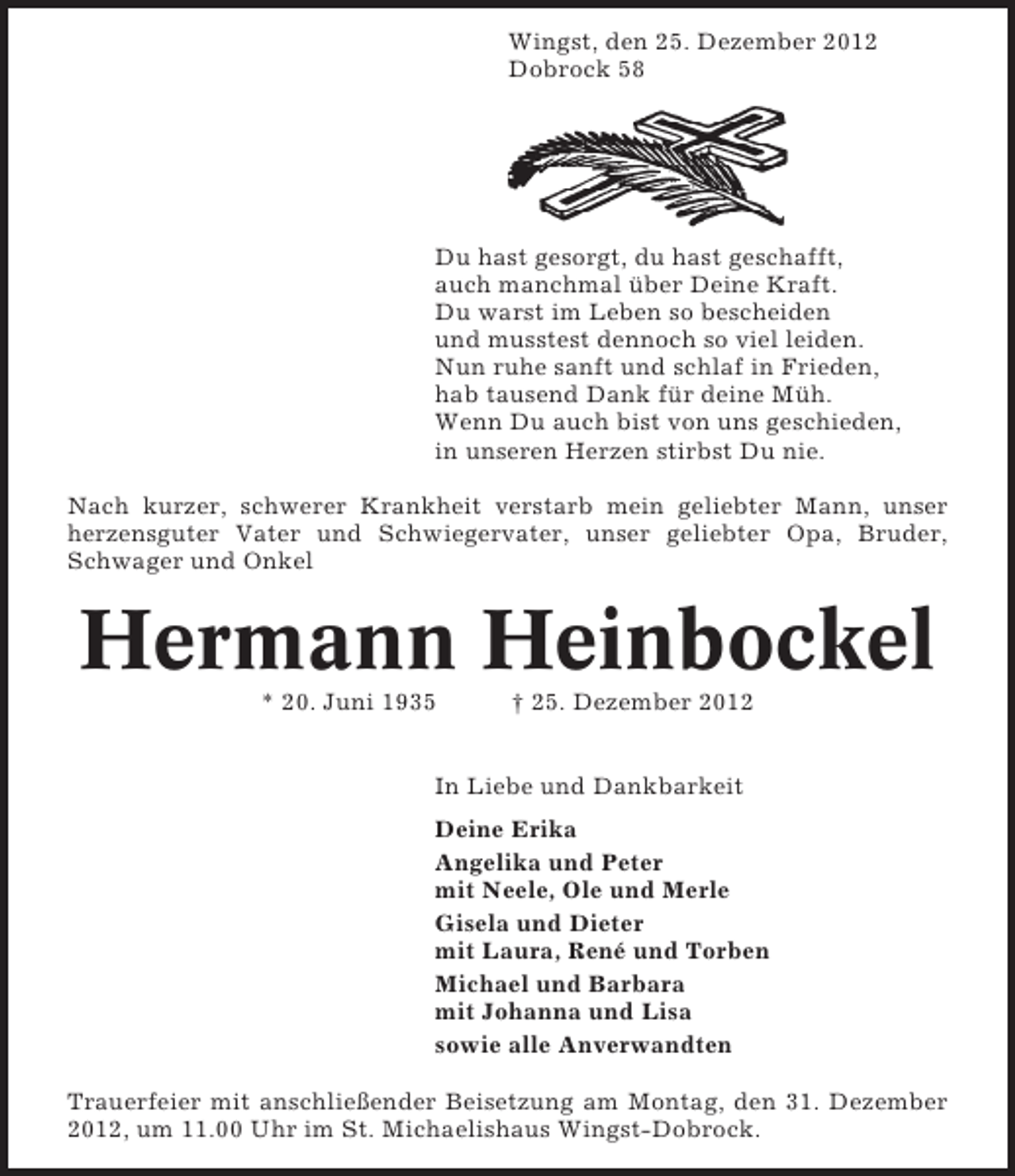 <p>Wingst, den 25. Dezember 2012<br />Dobrock 58</p><p>Du hast gesorgt, du hast geschafft,<br />auch manchmal über Deine Kraft.<br />Du warst im Leben so bescheiden<br />und musstest dennoch so viel leiden.<br />Nun ruhe sanft und schlaf in Frieden,<br />hab tausend Dank für deine Müh.<br />Wenn Du auch bist von uns geschieden,<br />in unseren Herzen stirbst Du nie.<br />Nach kurzer, schwerer Krankheit verstarb mein geliebter Mann, unser<br />herzensguter Vater und Schwiegervater, unser geliebter Opa, Bruder,<br />Schwager und Onkel</p><p>Hermann Heinbockel<br />* 20. Juni 1935</p><p>† 25. Dezember 2012</p><p>In Liebe und Dankbarkeit<br />Deine Erika<br />Angelika und Peter<br />mit Neele, Ole und Merle<br />Gisela und Dieter<br />mit Laura, René und Torben<br />Michael und Barbara<br />mit Johanna und Lisa<br />sowie alle Anverwandten<br />Trauerfeier mit anschließender Beisetzung am Montag, den 31. Dezember<br />2012, um 11.00 Uhr im St. Michaelishaus Wingst-Dobrock.</p>