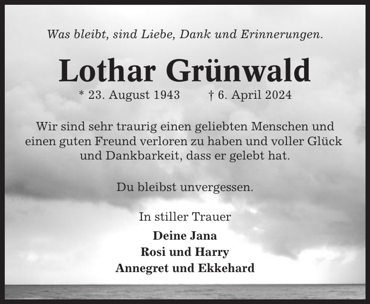 <p>Was bleibt, sind Liebe, Dank und Erinnerungen.</p><p>Lothar Grünwald<br />* 23. August 1943</p><p>† 6. April 2024</p><p>Wir sind sehr traurig einen geliebten Menschen und<br />einen guten Freund verloren zu haben und voller Glück<br />und Dankbarkeit, dass er gelebt hat.<br />Du bleibst unvergessen.<br />In stiller Trauer<br />Deine Jana<br />Rosi und Harry<br />Annegret und Ekkehard</p>