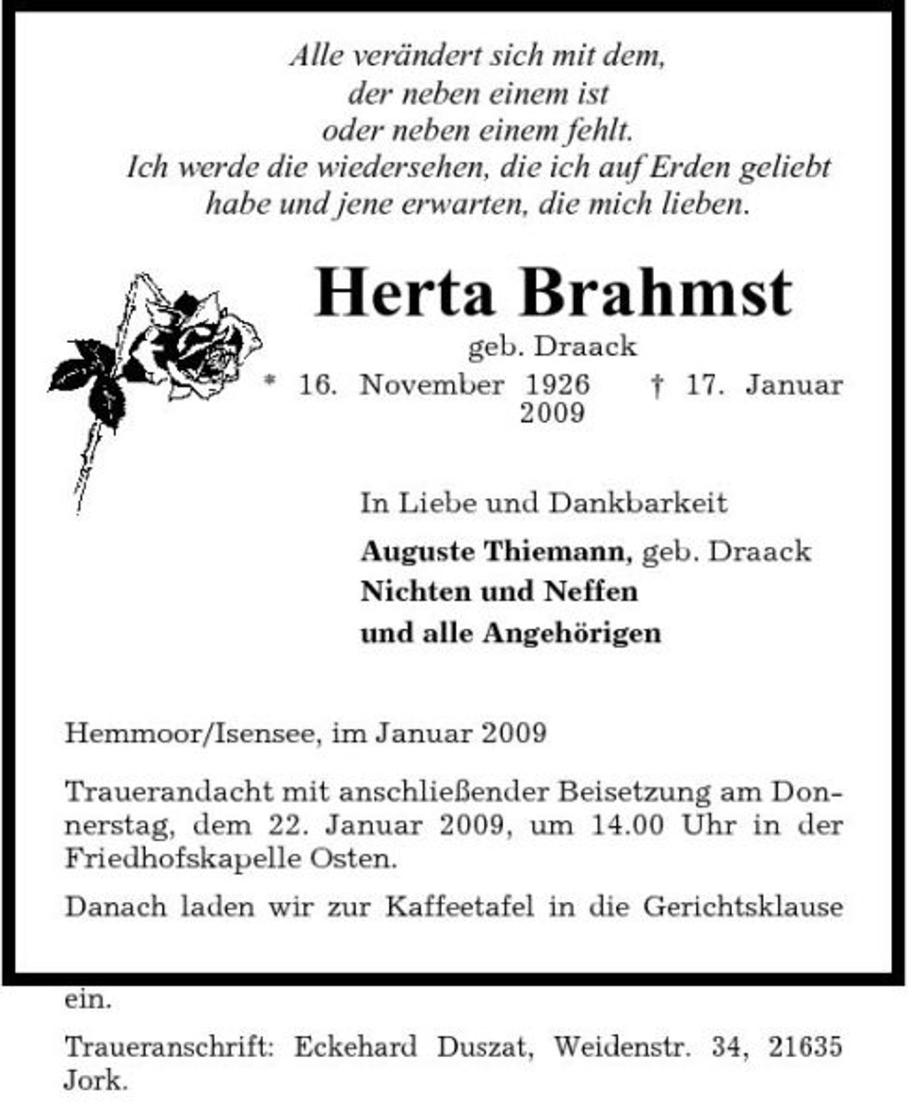 <p>Alle verändert sich mit dem, der neben einem ist oder neben einem fehlt. Ich werde die wiedersehen, die ich auf Erden geliebt habe und jene erwarten, die mich lieben.</p><p>Herta Brahmst<br />geb. Draack * 16. November 1926 † 17. Januar 2009 In Liebe und Dankbarkeit Auguste Thiemann, geb. Draack Nichten und Neffen und alle Angehörigen Hemmoor/Isensee, im Januar 2009 Trauerandacht mit anschließender Beisetzung am Donnerstag, dem 22. Januar 2009, um 14.00 Uhr in der Friedhofskapelle Osten. Danach laden wir zur Kaffeetafel in die Gerichtsklause ein. Traueranschrift: Eckehard Duszat, Weidenstr. 34, 21635 Jork.</p>