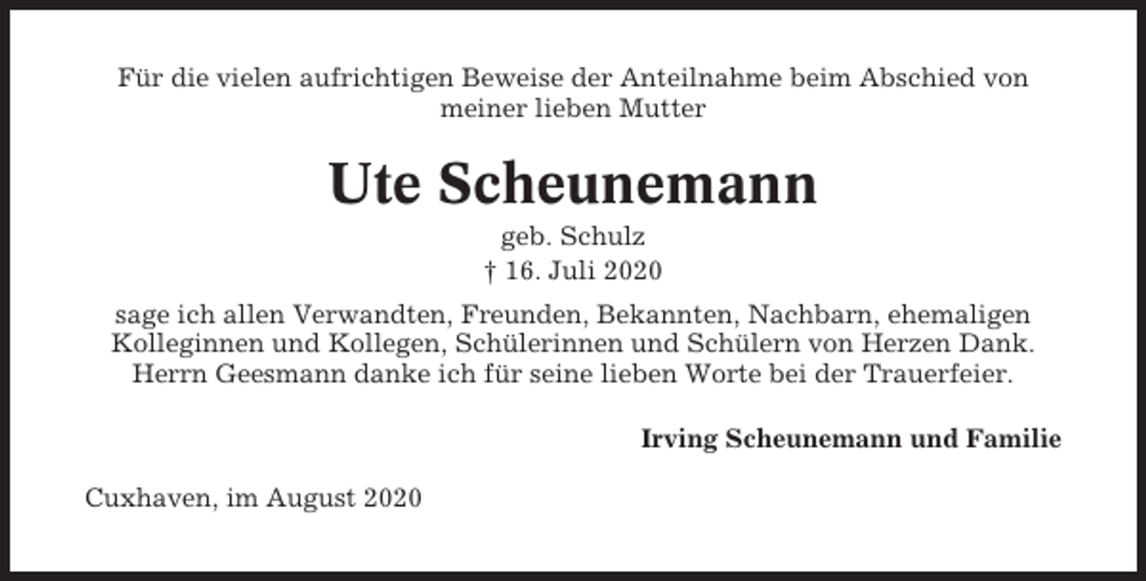 <p>Für die vielen aufrichtigen Beweise der Anteilnahme beim Abschied von<br />meiner lieben Mutter</p><p>Ute Scheunemann<br />geb. Schulz<br />† 16. Juli 2020<br />sage ich allen Verwandten, Freunden, Bekannten, Nachbarn, ehemaligen<br />Kolleginnen und Kollegen, Schülerinnen und Schülern von Herzen Dank.<br />Herrn Geesmann danke ich für seine lieben Worte bei der Trauerfeier.<br />Irving Scheunemann und Familie<br />Cuxhaven, im August 2020</p>