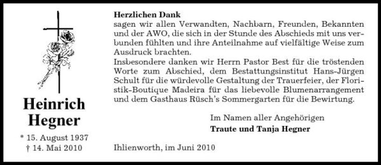 <p>Heinrich Hegner<br />* 15. August 1937 † 14. Mai 2010</p><p>Herzlichen Dank sagen wir allen Verwandten, Nachbarn, Freunden, Bekannten und der AWO, die sich in der Stunde des Abschieds mit uns verbunden fühlten und ihre Anteilnahme auf vielfältige Weise zum Ausdruck brachten. Insbesondere danken wir Herrn Pastor Best für die tröstenden Worte zum Abschied, dem Bestattungsinstitut Hans-Jürgen Schult für die würdevolle Gestaltung der Trauerfeier, der Floristik-Boutique Madeira für das liebevolle Blumenarrangement und dem Gasthaus Rüsch’s Sommergarten für die Bewirtung. Im Namen aller Angehörigen Traute und Tanja Hegner Ihlienworth, im Juni 2010</p>