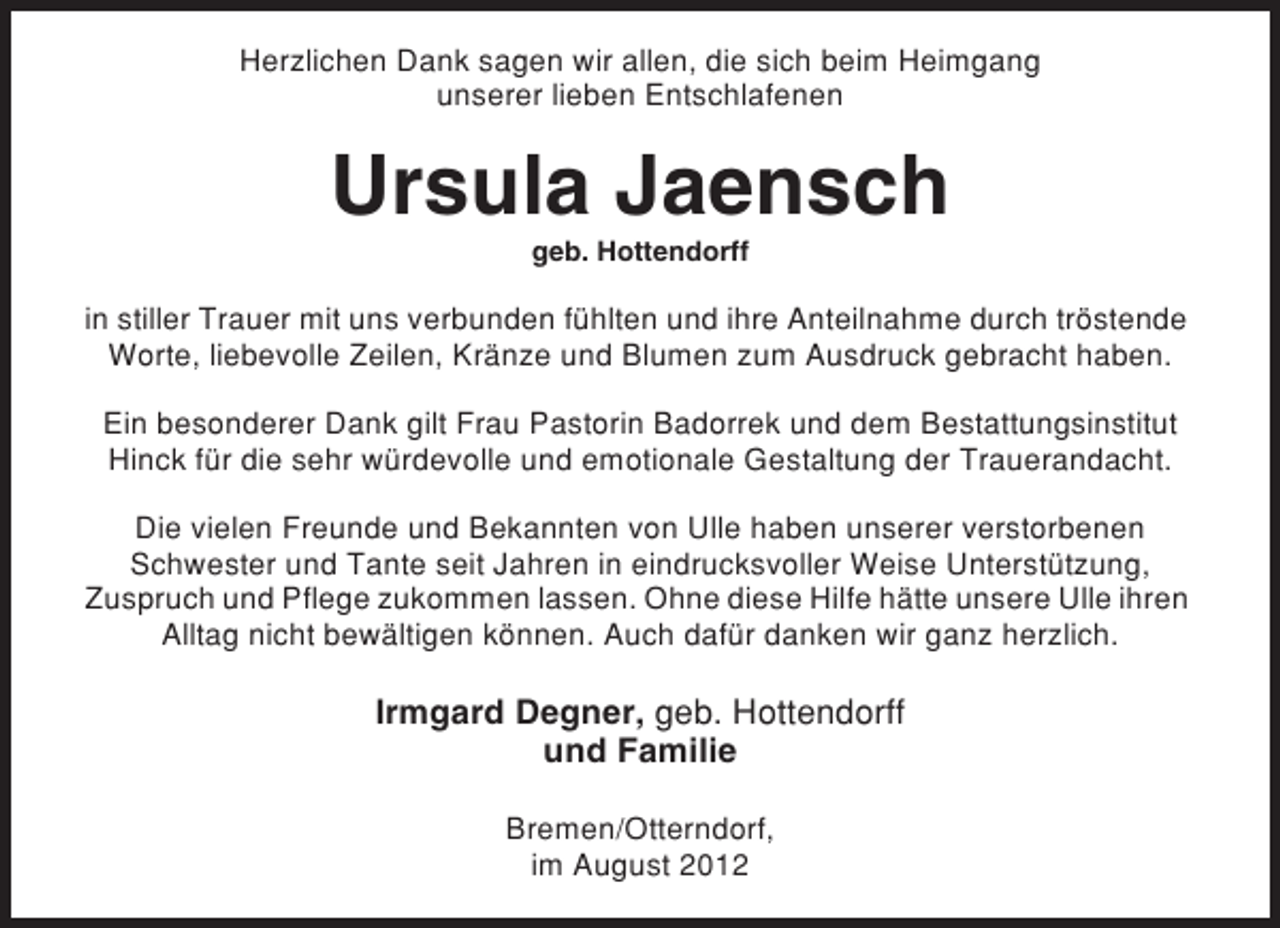 <p>Herzlichen Dank sagen wir allen, die sich beim Heimgang<br />unserer lieben Entschlafenen</p><p>Ursula Jaensch<br />geb. Hottendorff</p><p>in stiller Trauer mit uns verbunden fühlten und ihre Anteilnahme durch tröstende<br />Worte, liebevolle Zeilen, Kränze und Blumen zum Ausdruck gebracht haben.<br />Ein besonderer Dank gilt Frau Pastorin Badorrek und dem Bestattungsinstitut<br />Hinck für die sehr würdevolle und emotionale Gestaltung der Trauerandacht.<br />Die vielen Freunde und Bekannten von Ulle haben unserer verstorbenen<br />Schwester und Tante seit Jahren in eindrucksvoller Weise Unterstützung,<br />Zuspruch und Pflege zukommen lassen. Ohne diese Hilfe hätte unsere Ulle ihren<br />Alltag nicht bewältigen können. Auch dafür danken wir ganz herzlich.</p><p>Irmgard Degner, geb. Hottendorff<br />und Familie<br />Bremen/Otterndorf,<br />im August 2012</p>