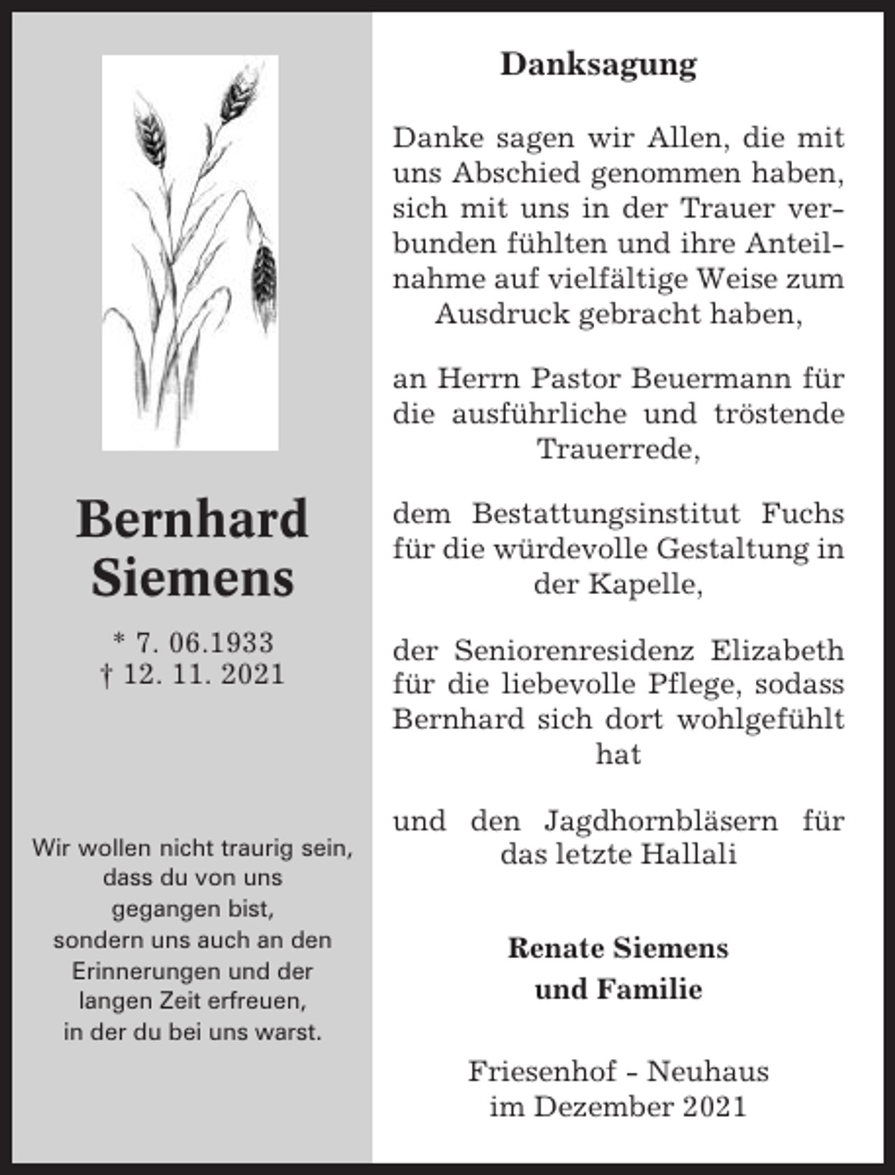 <p>Danksagung<br />Danke sagen wir Allen, die mit<br />uns Abschied genommen haben,<br />sich mit uns in der Trauer verbunden fühlten und ihre Anteilnahme auf vielfältige Weise zum<br />Ausdruck gebracht haben,<br />an Herrn Pastor Beuermann für<br />die ausführliche und tröstende<br />Trauerrede,</p><p>Bernhard<br />Siemens</p><p>dem Bestattungsinstitut Fuchs<br />für die würdevolle Gestaltung in<br />der Kapelle,</p><p>* 7. 06.1933<br />† 12. 11. 2021</p><p>der Seniorenresidenz Elizabeth<br />für die liebevolle Pflege, sodass<br />Bernhard sich dort wohlgefühlt<br />hat</p><p>Wir wollen nicht traurig sein,<br />dass du von uns<br />gegangen bist,<br />sondern uns auch an den<br />Erinnerungen und der<br />langen Zeit erfreuen,<br />in der du bei uns warst.</p><p>und den Jagdhornbläsern für<br />das letzte Hallali<br />Renate Siemens<br />und Familie<br />Friesenhof - Neuhaus<br />im Dezember 2021</p>