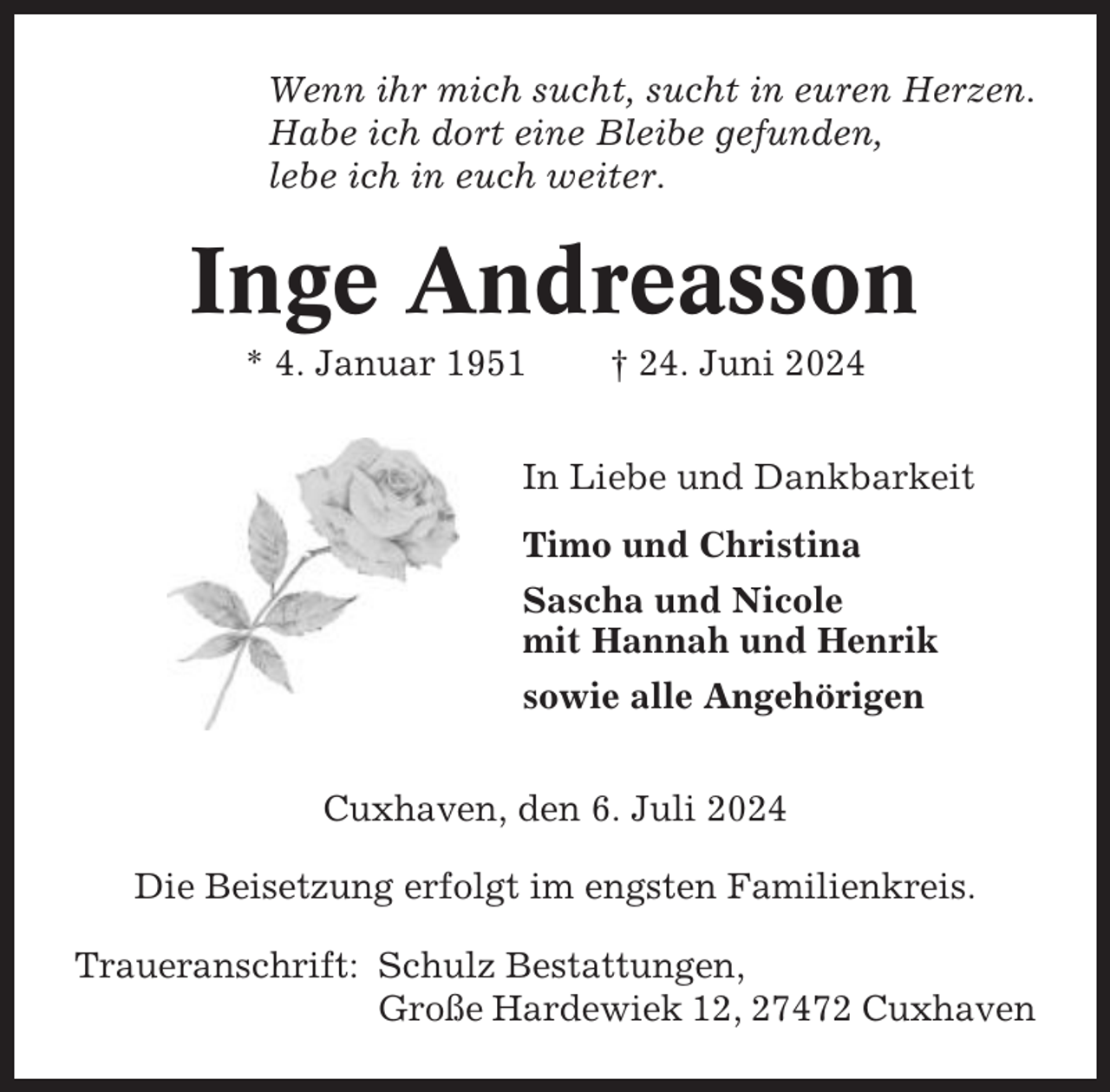 <p>Wenn ihr mich sucht, sucht in euren Herzen.<br />Habe ich dort eine Bleibe gefunden,<br />lebe ich in euch weiter.</p><p>Inge Andreasson<br />* 4. Januar 1951</p><p>† 24. Juni 2024</p><p>In Liebe und Dankbarkeit<br />Timo und Christina<br />Sascha und Nicole<br />mit Hannah und Henrik<br />sowie alle Angehörigen<br />Cuxhaven, den 6. Juli 2024<br />Die Beisetzung erfolgt im engsten Familienkreis.<br />Traueranschrift: Schulz Bestattungen,<br />Große Hardewiek 12, 27472 Cuxhaven</p>