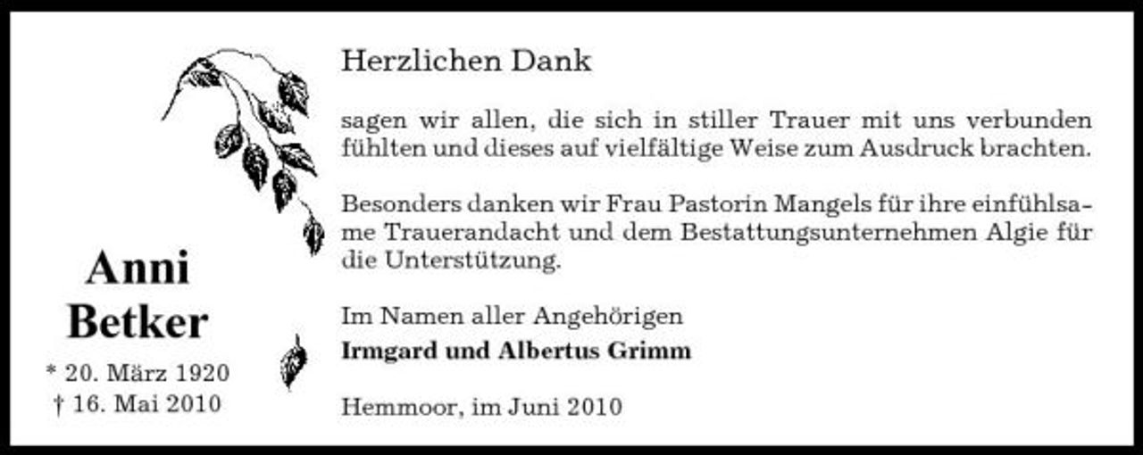 <p>Herzlichen Dank<br />sagen wir allen, die sich in stiller Trauer mit uns verbunden fühlten und dieses auf vielfältige Weise zum Ausdruck brachten. Besonders danken wir Frau Pastorin Mangels für ihre einfühlsame Trauerandacht und dem Bestattungsunternehmen Algie für die Unterstützung. Im Namen aller Angehörigen Irmgard und Albertus Grimm Hemmoor, im Juni 2010</p><p>Anni Betker<br />* 20. März 1920 † 16. Mai 2010</p>