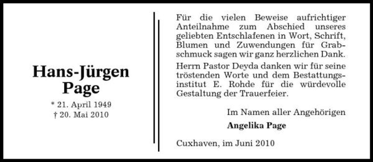 <p>Hans-Jürgen Page<br />* 21. April 1949 † 20. Mai 2010</p><p>Für die vielen Beweise aufrichtiger Anteilnahme zum Abschied unseres geliebten Entschlafenen in Wort, Schrift, Blumen und Zuwendungen für Grabschmuck sagen wir ganz herzlichen Dank. Herrn Pastor Deyda danken wir für seine tröstenden Worte und dem Bestattungsinstitut E. Rohde für die würdevolle Gestaltung der Trauerfeier. Im Namen aller Angehörigen Angelika Page Cuxhaven, im Juni 2010</p>