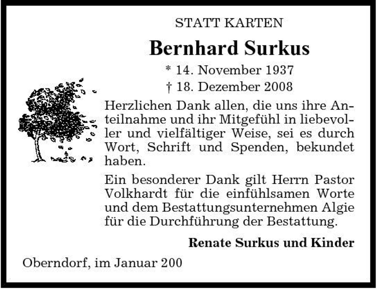<p>STATT KARTEN</p><p>Bernhard Surkus<br />* 14. November 1937 † 18. Dezember 2008 Herzlichen Dank allen, die uns ihre Anteilnahme und ihr Mitgefühl in liebevoller und vielfältiger Weise, sei es durch Wort, Schrift und Spenden, bekundet haben. Ein besonderer Dank gilt Herrn Pastor Volkhardt für die einfühlsamen Worte und dem Bestattungsunternehmen Algie für die Durchführung der Bestattung. Renate Surkus und Kinder Oberndorf, im Januar 200</p>
