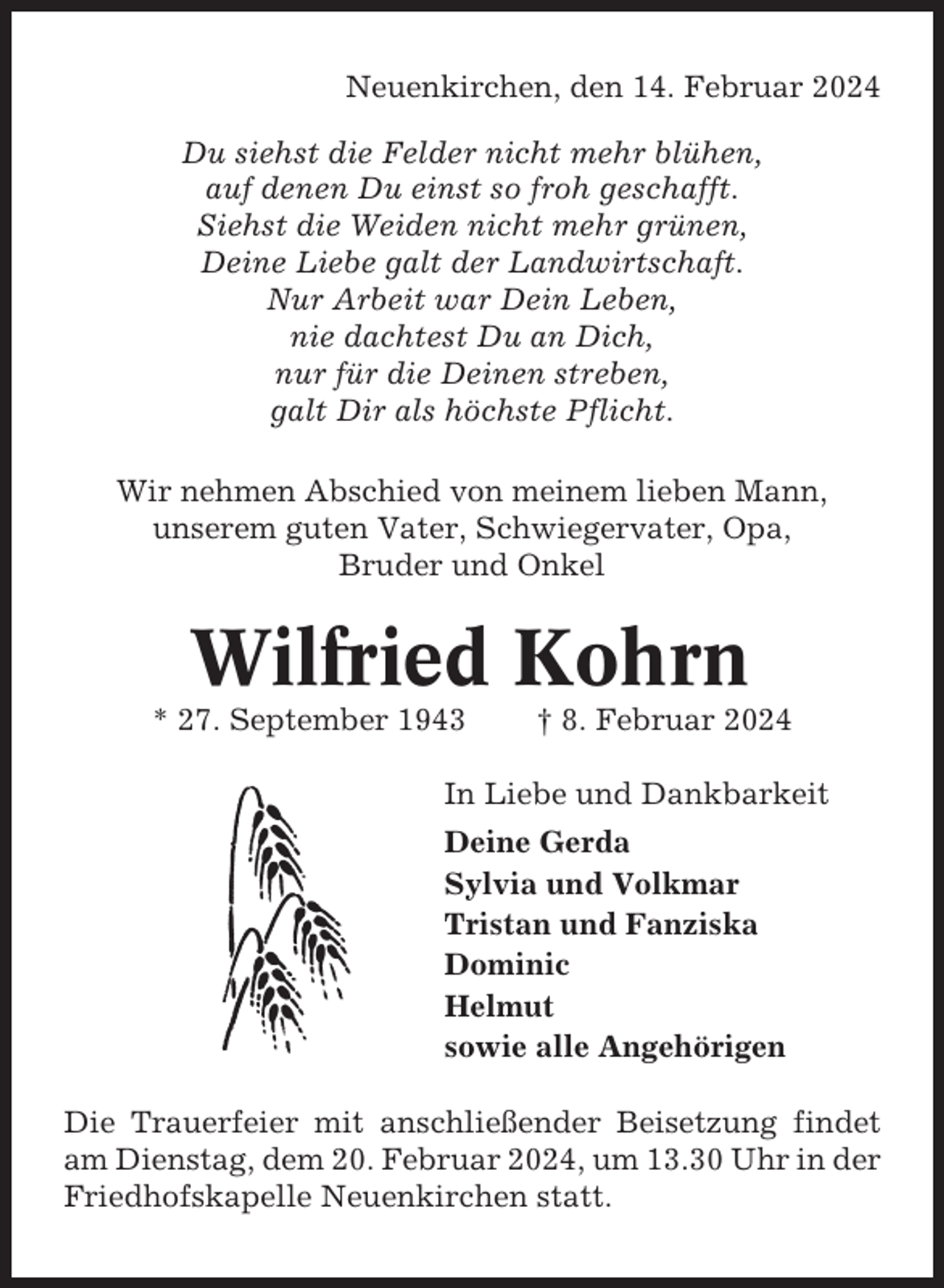 <p>Neuenkirchen, den 14. Februar 2024<br />Du siehst die Felder nicht mehr blühen,<br />auf denen Du einst so froh geschafft.<br />Siehst die Weiden nicht mehr grünen,<br />Deine Liebe galt der Landwirtschaft.<br />Nur Arbeit war Dein Leben,<br />nie dachtest Du an Dich,<br />nur für die Deinen streben,<br />galt Dir als höchste Pflicht.<br />Wir nehmen Abschied von meinem lieben Mann,<br />unserem guten Vater, Schwiegervater, Opa,<br />Bruder und Onkel</p><p>Wilfried Kohrn<br />* 27. September 1943</p><p>† 8. Februar 2024</p><p>In Liebe und Dankbarkeit<br />Deine Gerda<br />Sylvia und Volkmar<br />Tristan und Fanziska<br />Dominic<br />Helmut<br />sowie alle Angehörigen<br />Die Trauerfeier mit anschließender Beisetzung findet<br />am Dienstag, dem 20. Februar 2024, um 13.30 Uhr in der<br />Friedhofskapelle Neuenkirchen statt.</p>