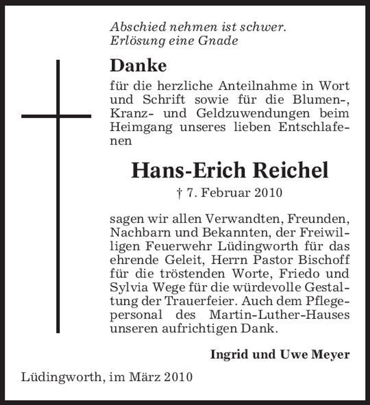 <p>Abschied nehmen ist schwer. Erlösung eine Gnade</p><p>Danke<br />für die herzliche Anteilnahme in Wort und Schrift sowie für die Blumen-, Kranz- und Geldzuwendungen beim Heimgang unseres lieben Entschlafenen</p><p>Hans-Erich Reichel<br />† 7. Februar 2010 sagen wir allen Verwandten, Freunden, Nachbarn und Bekannten, der Freiwilligen Feuerwehr Lüdingworth für das ehrende Geleit, Herrn Pastor Bischoff für die tröstenden Worte, Friedo und Sylvia Wege für die würdevolle Gestaltung der Trauerfeier. Auch dem Pflegepersonal des Martin-Luther-Hauses unseren aufrichtigen Dank. Ingrid und Uwe Meyer Lüdingworth, im März 2010</p>