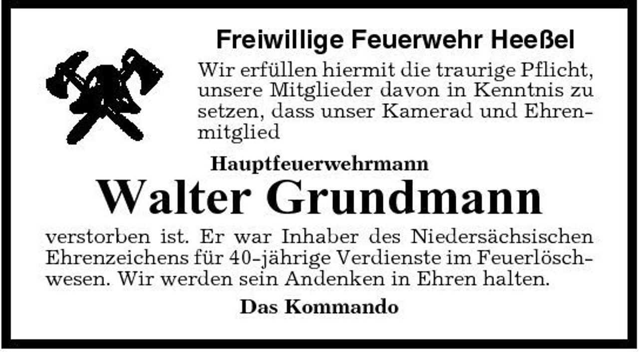 <p>Freiwillige Feuerwehr Heeßel<br />Wir erfüllen hiermit die traurige Pflicht, unsere Mitglieder davon in Kenntnis zu setzen, dass unser Kamerad und Ehrenmitglied Hauptfeuerwehrmann</p><p>Walter Grundmann<br />verstorben ist. Er war Inhaber des Niedersächsischen Ehrenzeichens für 40-jährige Verdienste im Feuerlöschwesen. Wir werden sein Andenken in Ehren halten. Das Kommando</p>