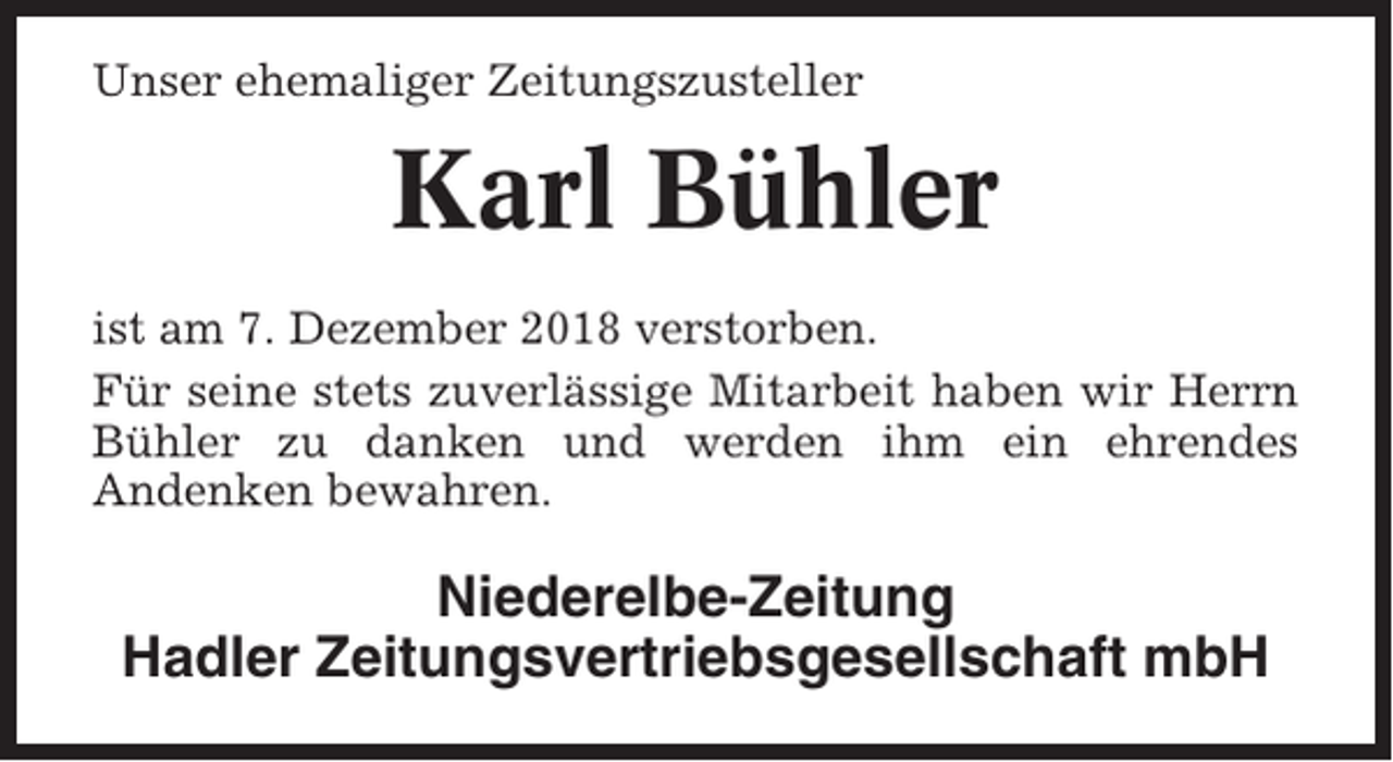 <p>Unser ehemaliger Zeitungszusteller</p><p>Karl Bühler<br />ist am 7. Dezember 2018 verstorben.<br />Für seine stets zuverlässige Mitarbeit haben wir Herrn<br />Bühler zu danken und werden ihm ein ehrendes<br />Andenken bewahren.</p><p>Niederelbe-Zeitung<br />Hadler Zeitungsvertriebsgesellschaft mbH</p>