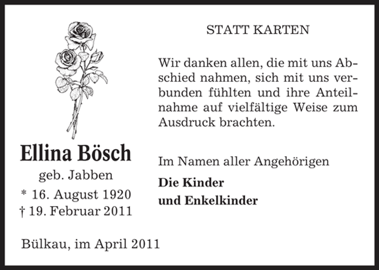 <p>STATT KARTEN Wir danken allen, die mit uns Abschied nahmen, sich mit uns verbunden fühlten und ihre Anteilnahme auf vielfältige Weise zum Ausdruck brachten.</p><p>Ellina Bösch<br />geb. Jabben * 16. August 1920 † 19. Februar 2011</p><p>Im Namen aller Angehörigen Die Kinder und Enkelkinder</p><p>Bülkau, im April 2011</p>
