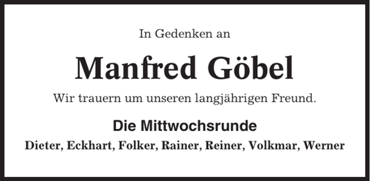 <p>In Gedenken an</p><p>Manfred Göbel<br />Wir trauern um unseren langjährigen Freund.</p><p>Die Mittwochsrunde<br />Dieter, Eckhart, Folker, Rainer, Reiner, Volkmar, Werner</p>