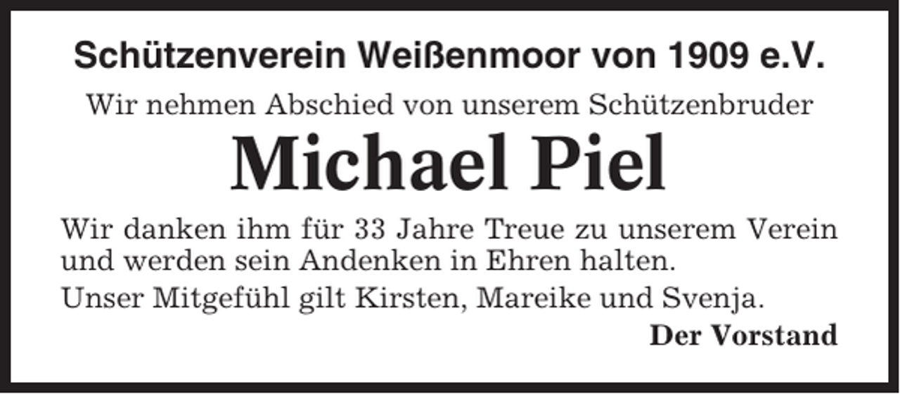 <p>Schützenverein Weißenmoor von 1909 e.V.<br />Wir nehmen Abschied von unserem Schützenbruder</p><p>Michael Piel<br />Wir danken ihm für 33 Jahre Treue zu unserem Verein<br />und werden sein Andenken in Ehren halten.<br />Unser Mitgefühl gilt Kirsten, Mareike und Svenja.<br />Der Vorstand</p>
