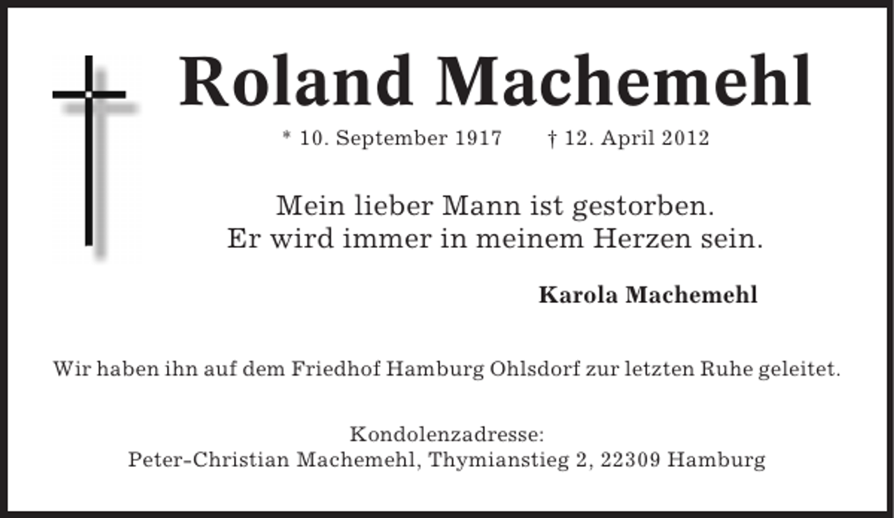 <p>Roland Machemehl<br />* 10. September 1917</p><p>† 12. April 2012</p><p>Mein lieber Mann ist gestorben.<br />Er wird immer in meinem Herzen sein.<br />Karola Machemehl<br />Wir haben ihn auf dem Friedhof Hamburg Ohlsdorf zur letzten Ruhe geleitet.<br />Kondolenzadresse:<br />Peter-Christian Machemehl, Thymianstieg 2, 22309 Hamburg</p>