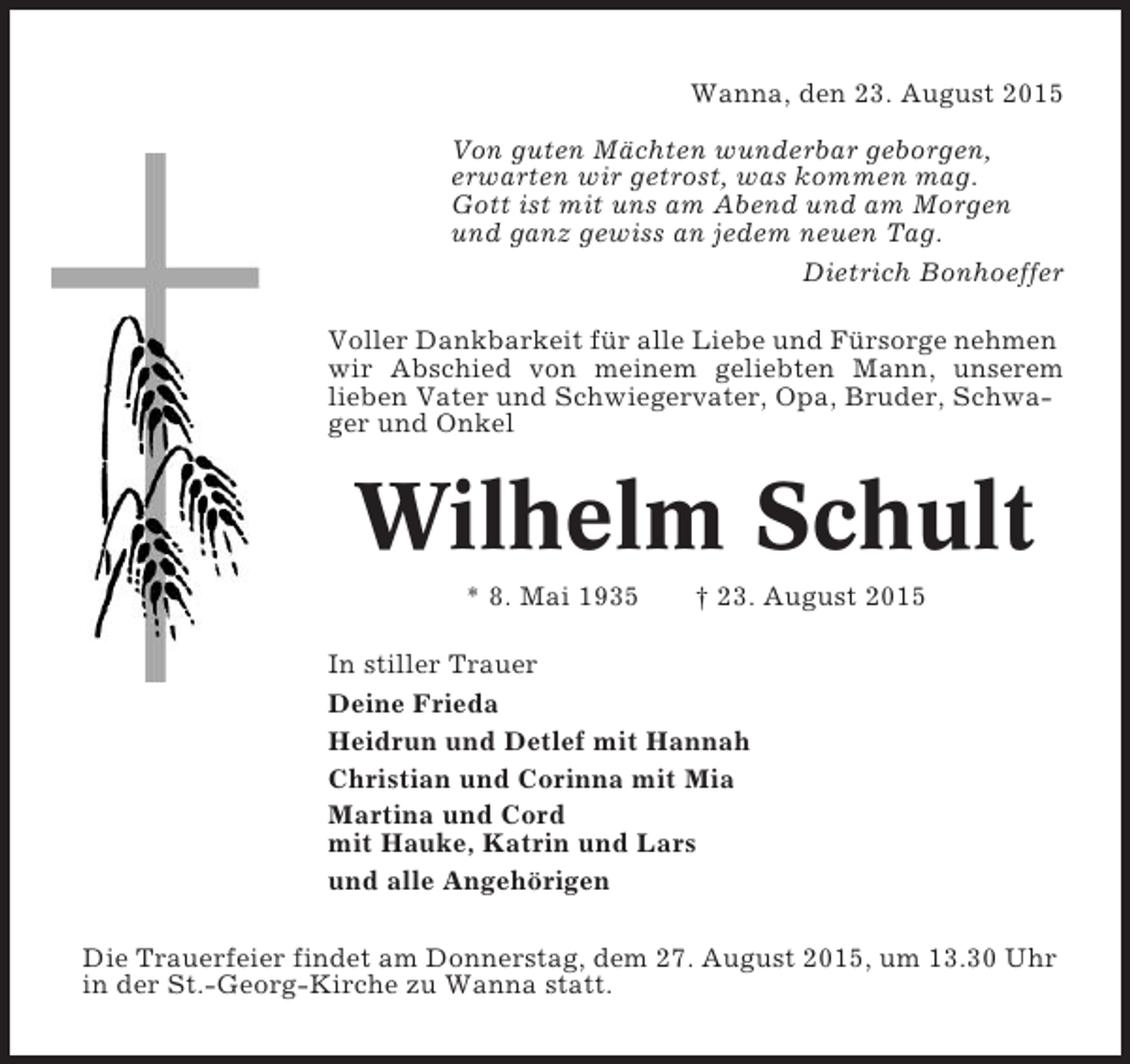 <p>Wanna, den 23. August 2015<br />Von guten Mächten wunderbar geborgen,<br />erwarten wir getrost, was kommen mag.<br />Gott ist mit uns am Abend und am Morgen<br />und ganz gewiss an jedem neuen Tag.<br />Dietrich Bonhoeffer<br />Voller Dankbarkeit für alle Liebe und Fürsorge nehmen<br />wir Abschied von meinem geliebten Mann, unserem<br />lieben Vater und Schwiegervater, Opa, Bruder, Schwager und Onkel</p><p>Wilhelm Schult<br />* 8. Mai 1935</p><p>† 23. August 2015</p><p>In stiller Trauer<br />Deine Frieda<br />Heidrun und Detlef mit Hannah<br />Christian und Corinna mit Mia<br />Martina und Cord<br />mit Hauke, Katrin und Lars<br />und alle Angehörigen<br />Die Trauerfeier findet am Donnerstag, dem 27. August 2015, um 13.30 Uhr<br />in der St.-Georg-Kirche zu Wanna statt.</p>