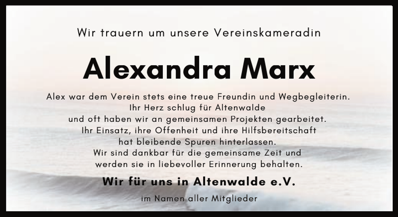 <p>Wir trauern um unsere Vereinskameradin</p><p>Alexandra Marx<br />Alex war dem Verein stets eine treue Freundin und Wegbegleiterin.<br />Ihr Herz schlug für Altenwalde<br />und oft haben wir an gemeinsamen Projekten gearbeitet.<br />Ihr Einsatz, ihre Offenheit und ihre Hilfsbereitschaft<br />hat bleibende Spuren hinterlassen.<br />Wir sind dankbar für die gemeinsame Zeit und<br />werden sie in liebevoller Erinnerung behalten.</p><p>Wir für uns in Altenwalde e.V.<br />im Namen aller Mitglieder</p>