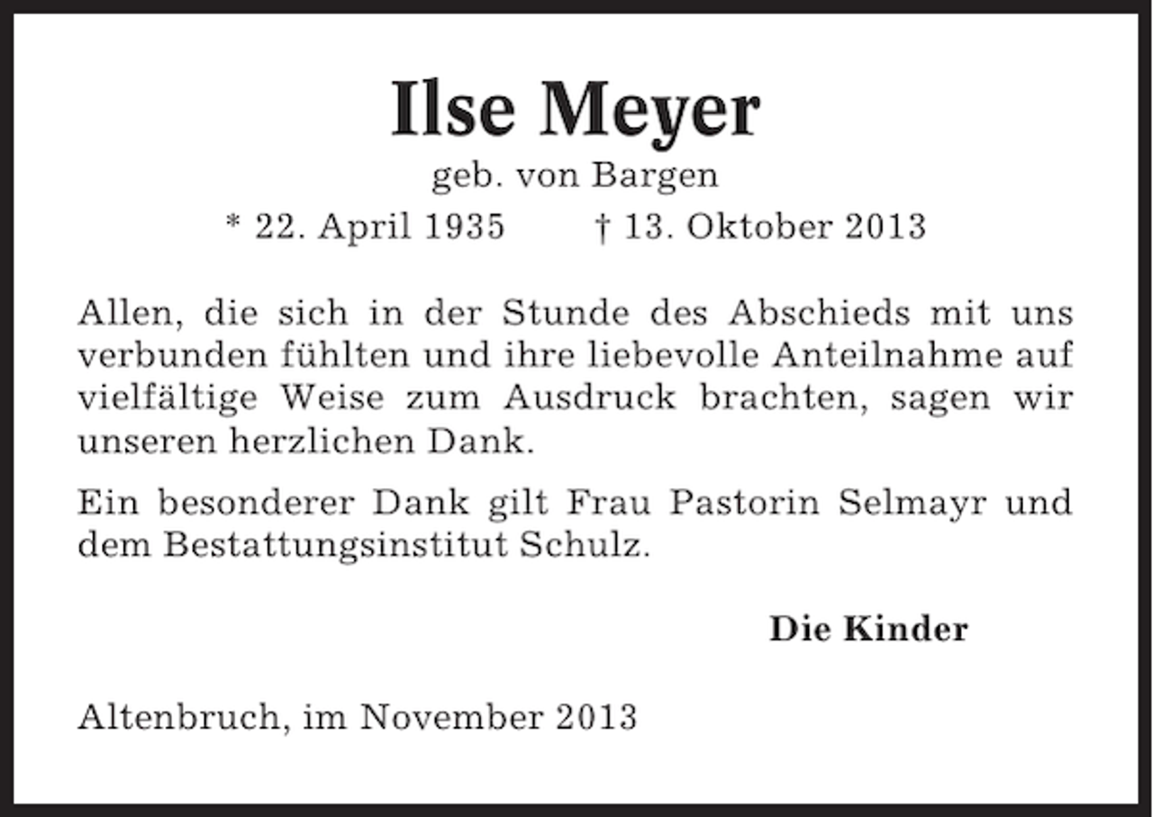 <p>Ilse Meyer<br />geb. von Bargen<br />* 22. April 1935<br />† 13. Oktober 2013<br />Allen, die sich in der Stunde des Abschieds mit uns<br />verbunden fühlten und ihre liebevolle Anteilnahme auf<br />vielfältige Weise zum Ausdruck brachten, sagen wir<br />unseren herzlichen Dank.<br />Ein besonderer Dank gilt Frau Pastorin Selmayr und<br />dem Bestattungsinstitut Schulz.<br />Die Kinder<br />Altenbruch, im November 2013</p>