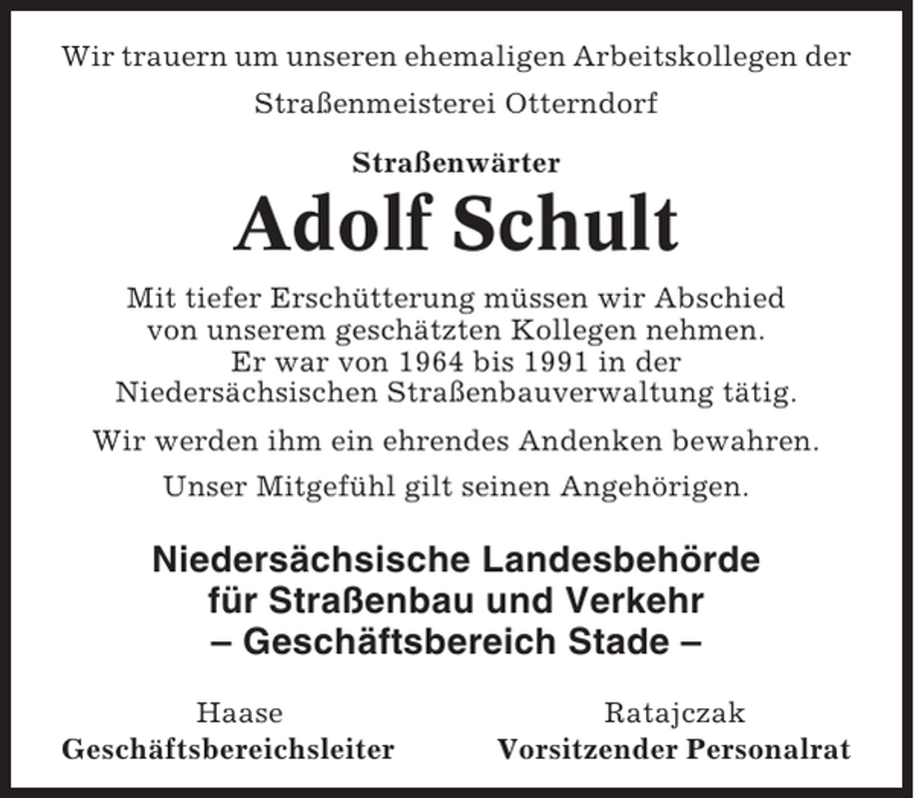 <p>Wir trauern um unseren ehemaligen Arbeitskollegen der<br />Straßenmeisterei Otterndorf<br />Straßenwärter</p><p>Adolf Schult<br />Mit tiefer Erschütterung müssen wir Abschied<br />von unserem geschätzten Kollegen nehmen.<br />Er war von 1964 bis 1991 in der<br />Niedersächsischen Straßenbauverwaltung tätig.<br />Wir werden ihm ein ehrendes Andenken bewahren.<br />Unser Mitgefühl gilt seinen Angehörigen.</p><p>Niedersächsische Landesbehörde<br />für Straßenbau und Verkehr<br />– Geschäftsbereich Stade –<br />Haase<br />Geschäftsbereichsleiter</p><p>Ratajczak<br />Vorsitzender Personalrat</p>