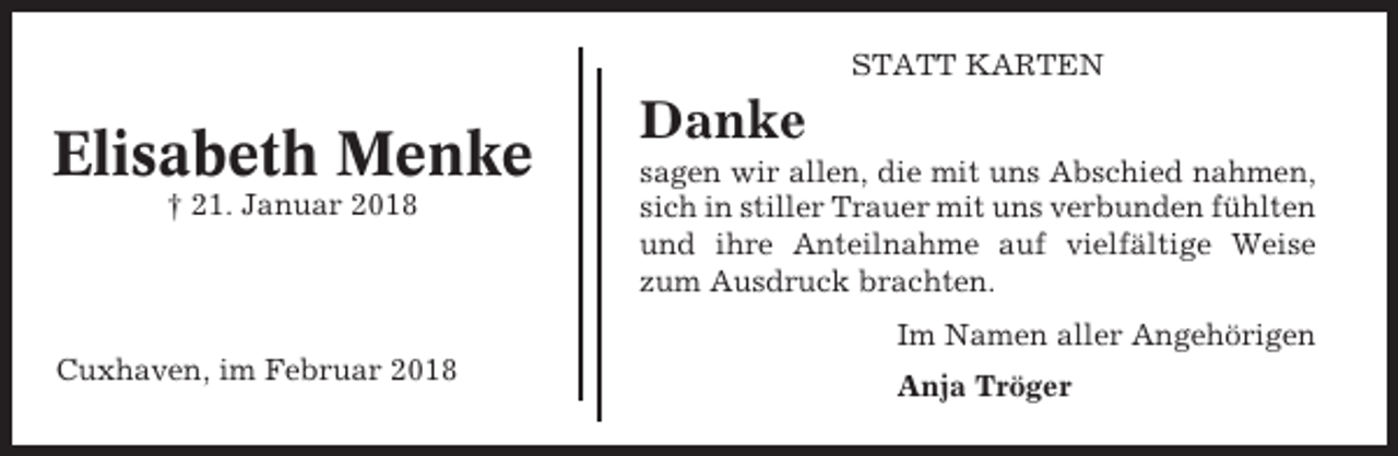 <p>STATT KARTEN</p><p>Elisabeth Menke<br />† 21. Januar 2018</p><p>Danke<br />sagen wir allen, die mit uns Abschied nahmen,<br />sich in stiller Trauer mit uns verbunden fühlten<br />und ihre Anteilnahme auf vielfältige Weise<br />zum Ausdruck brachten.<br />Im Namen aller Angehörigen</p><p>Cuxhaven, im Februar 2018</p><p>Anja Tröger</p>