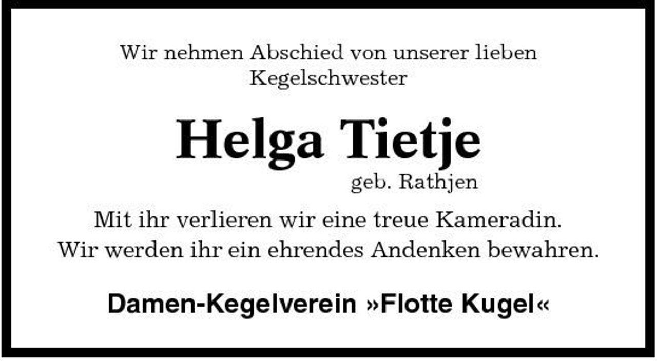 <p>Wir nehmen Abschied von unserer lieben Kegelschwester</p><p>Helga Tietje<br />geb. Rathjen</p><p>Mit ihr verlieren wir eine treue Kameradin. Wir werden ihr ein ehrendes Andenken bewahren.</p><p>Damen-Kegelverein »Flotte Kugel«</p>
