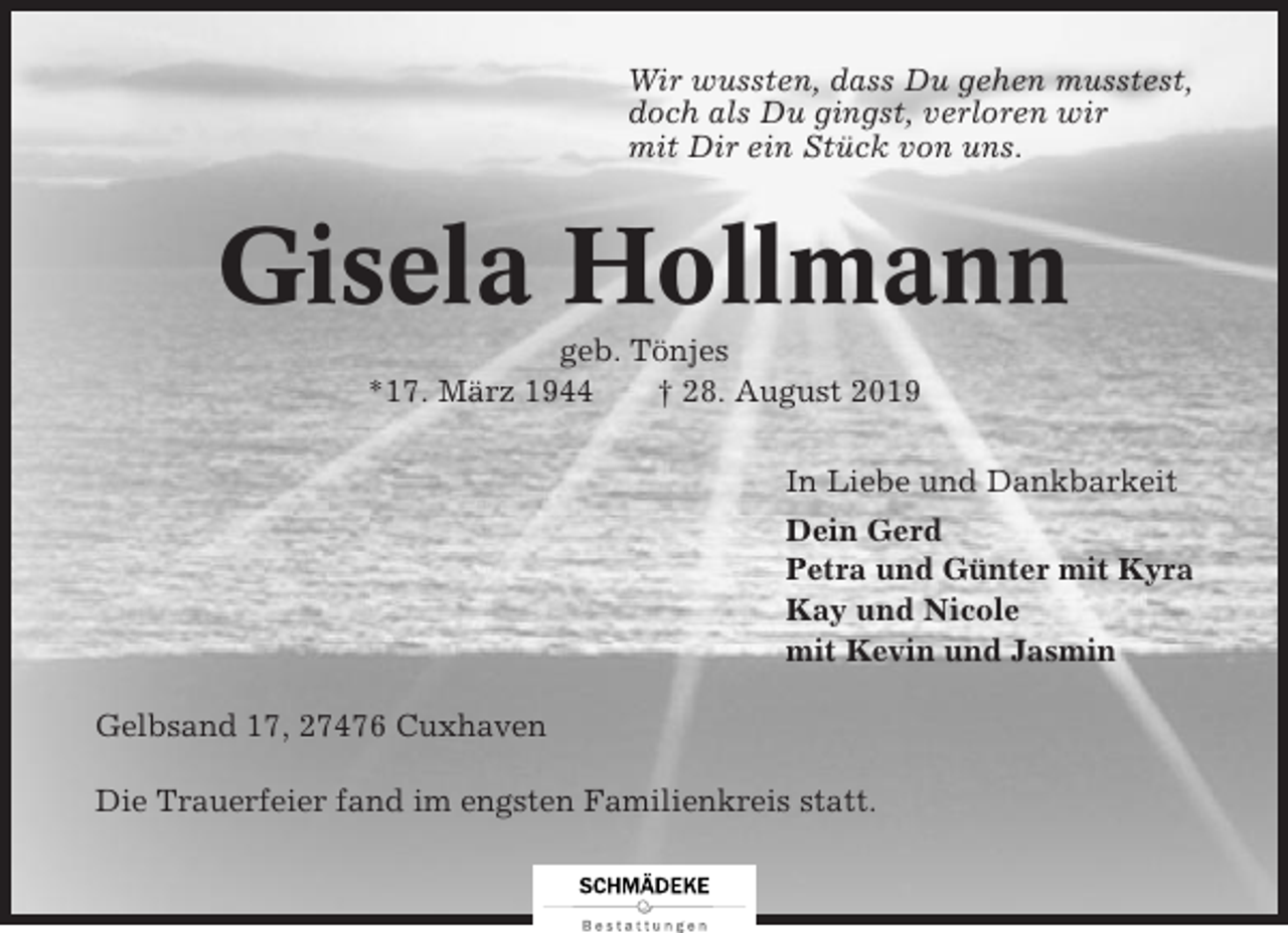 <p>Wir wussten, dass Du gehen musstest,<br />doch als Du gingst, verloren wir<br />mit Dir ein Stück von uns.</p><p>Gisela Hollmann<br />geb. Tönjes<br />*17. März 1944<br />† 28. August 2019<br />In Liebe und Dankbarkeit<br />Dein Gerd<br />Petra und Günter mit Kyra<br />Kay und Nicole<br />mit Kevin und Jasmin<br />Gelbsand 17, 27476 Cuxhaven<br />Die Trauerfeier fand im engsten Familienkreis statt.</p>