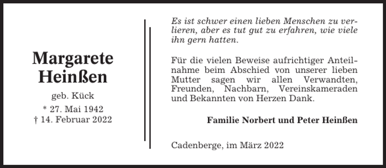 <p>Es ist schwer einen lieben Menschen zu verlieren, aber es tut gut zu erfahren, wie viele<br />ihn gern hatten.</p><p>Margarete<br />Heinßen<br />geb. Kück<br />* 27. Mai 1942<br />† 14. Februar 2022</p><p>Für die vielen Beweise aufrichtiger Anteilnahme beim Abschied von unserer lieben<br />Mutter sagen wir allen Verwandten,<br />Freunden, Nachbarn, Vereinskameraden<br />und Bekannten von Herzen Dank.<br />Familie Norbert und Peter Heinßen<br />Cadenberge, im März 2022</p>