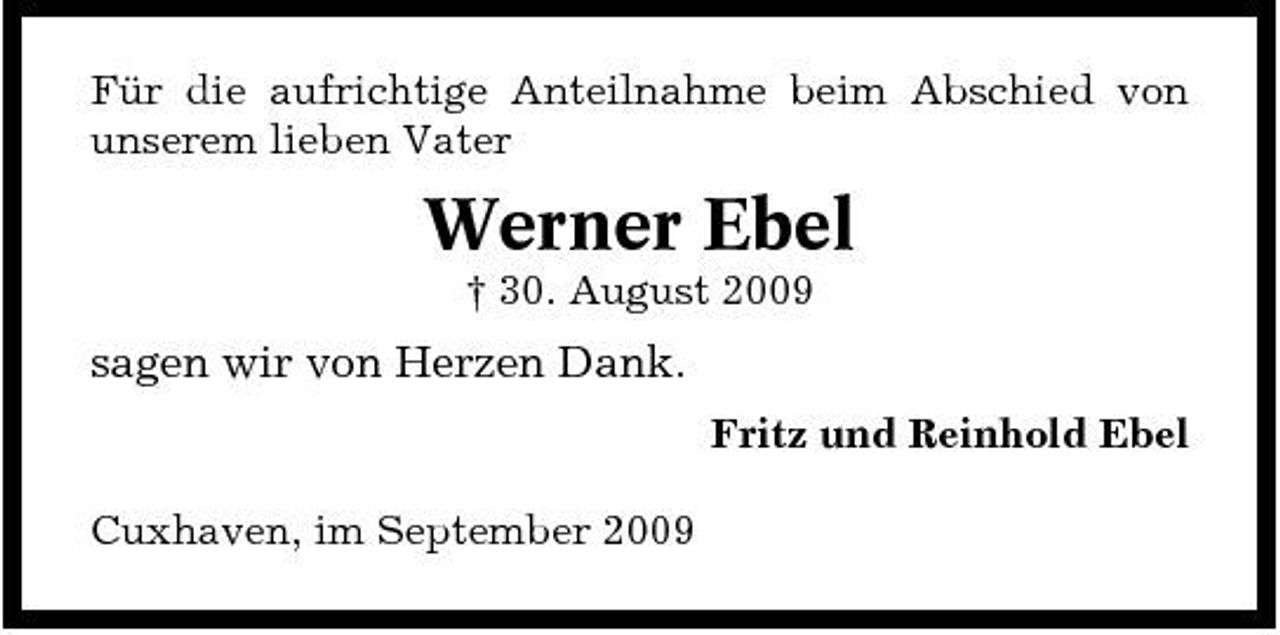 <p>Für die aufrichtige Anteilnahme beim Abschied von unserem lieben Vater</p><p>Werner Ebel<br />† 30. August 2009</p><p>sagen wir von Herzen Dank.<br />Fritz und Reinhold Ebel Cuxhaven, im September 2009</p>