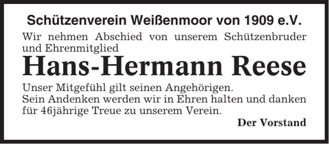 <p>Schützenverein Weißenmoor von 1909 e.V.<br />Wir nehmen Abschied von unserem Schützenbruder<br />und Ehrenmitglied</p><p>Hans-Hermann Reese<br />Unser Mitgefühl gilt seinen Angehörigen.<br />Sein Andenken werden wir in Ehren halten und danken<br />für 46jährige Treue zu unserem Verein.<br />Der Vorstand</p>