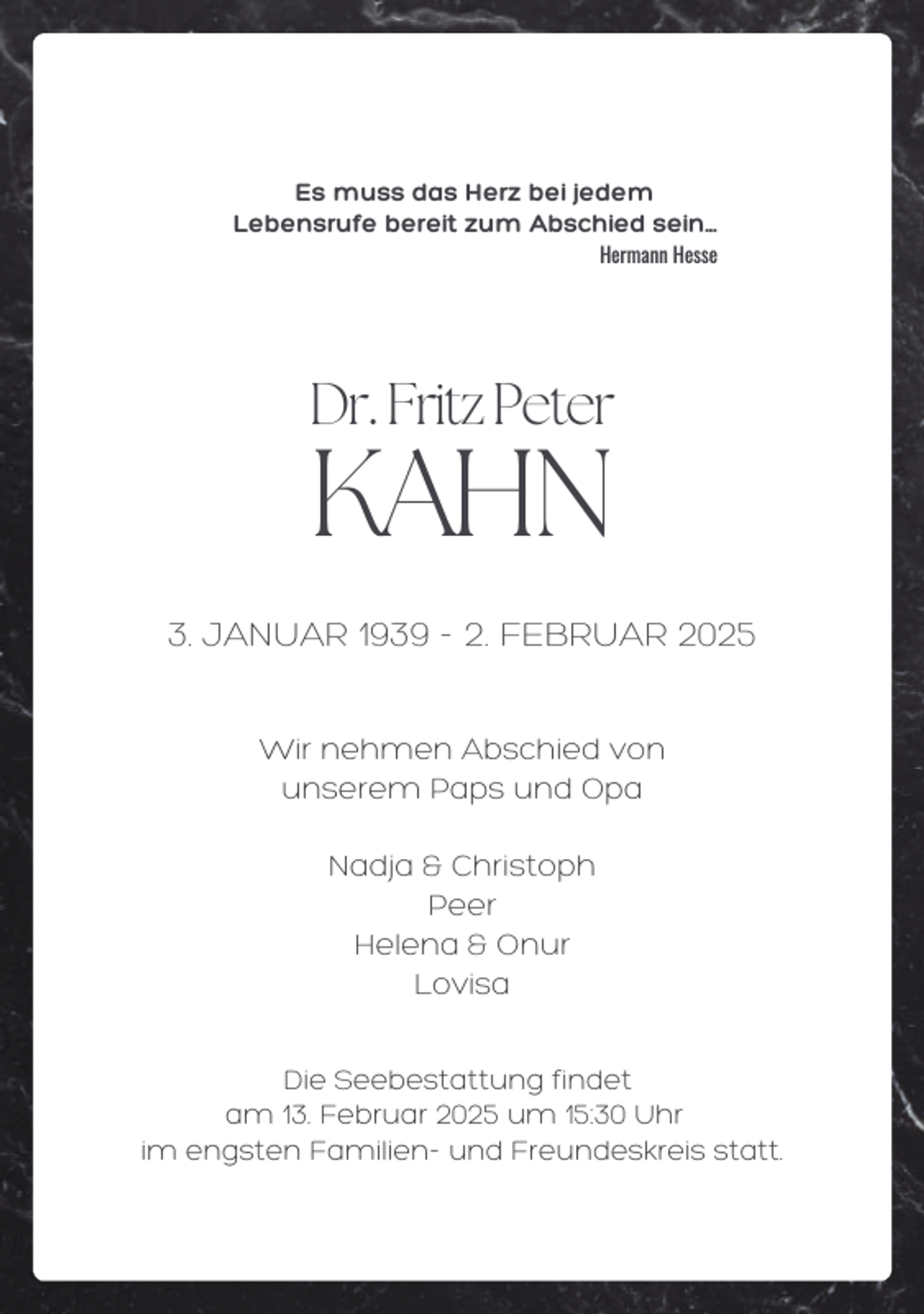 <p>Es muss das Herz bei jedem<br />Lebensrufe bereit zum Abschied sein...<br />Hermann Hesse</p><p>Dr. Fritz Peter</p><p>KAHN</p><p>3. JANUAR 1939 - 2. FEBRUAR 2025<br />Wir nehmen Abschied von<br />unserem Paps und Opa<br />Nadja &amp; Christoph<br />Peer<br />Helena &amp; Onur<br />Lovisa<br />Die Seebestattung findet<br />am 13. Februar 2025 um 15:30 Uhr<br />im engsten Familien- und Freundeskreis statt.</p>