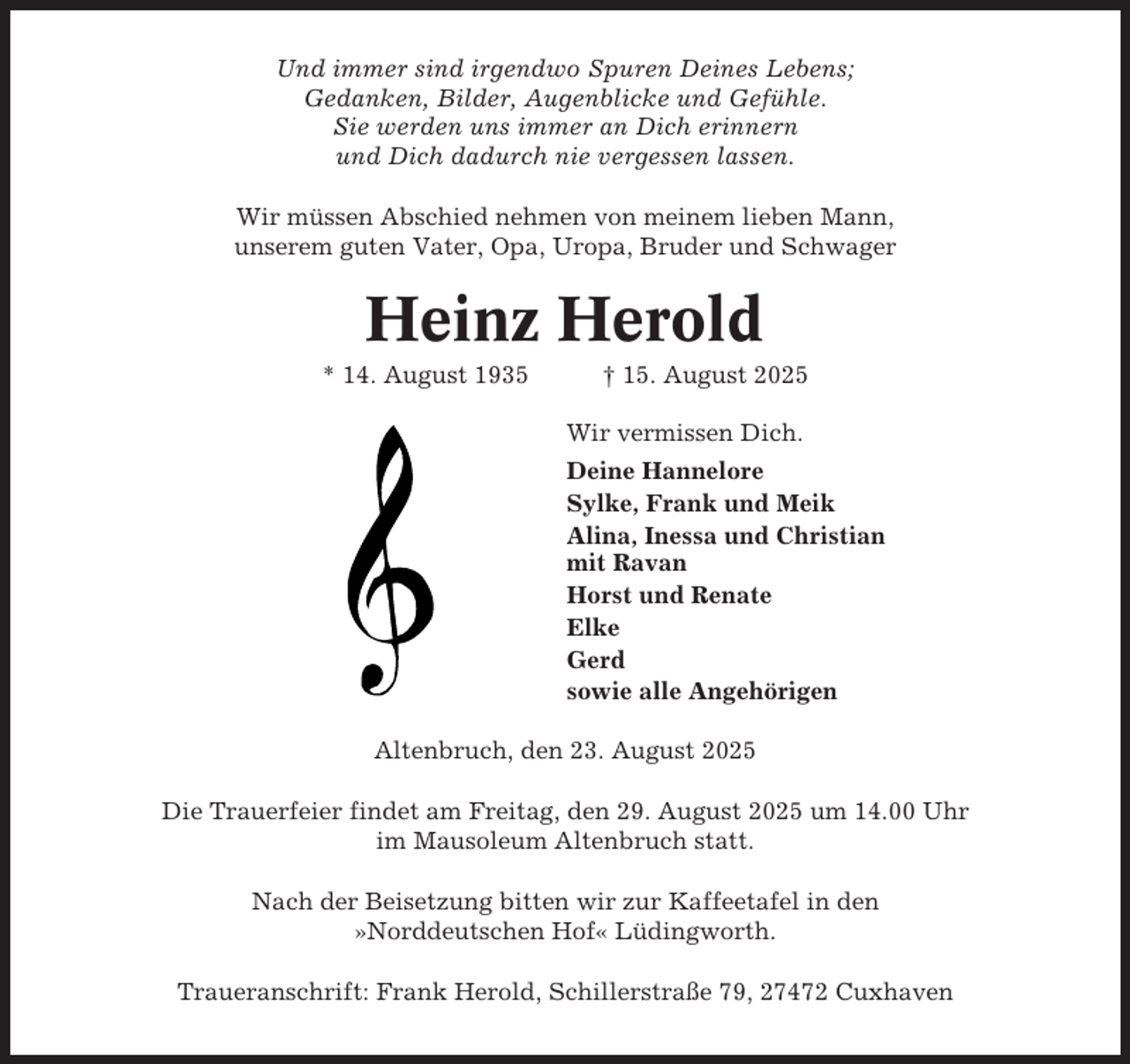 <p>Und immer sind irgendwo Spuren Deines Lebens;<br />Gedanken, Bilder, Augenblicke und Gefühle.<br />Sie werden uns immer an Dich erinnern<br />und Dich dadurch nie vergessen lassen.<br />Wir müssen Abschied nehmen von meinem lieben Mann,<br />unserem guten Vater, Opa, Uropa, Bruder und Schwager</p><p>Heinz Herold<br />* 14. August 1935</p><p>† 15. August 2025<br />Wir vermissen Dich.<br />Deine Hannelore<br />Sylke, Frank und Meik<br />Alina, Inessa und Christian<br />mit Ravan<br />Horst und Renate<br />Elke<br />Gerd<br />sowie alle Angehörigen</p><p>Altenbruch, den 23. August 2025<br />Die Trauerfeier findet am Freitag, den 29. August 2025 um 14.00 Uhr<br />im Mausoleum Altenbruch statt.<br />Nach der Beisetzung bitten wir zur Kaffeetafel in den<br />»Norddeutschen Hof« Lüdingworth.<br />Traueranschrift: Frank Herold, Schillerstraße 79, 27472 Cuxhaven</p>