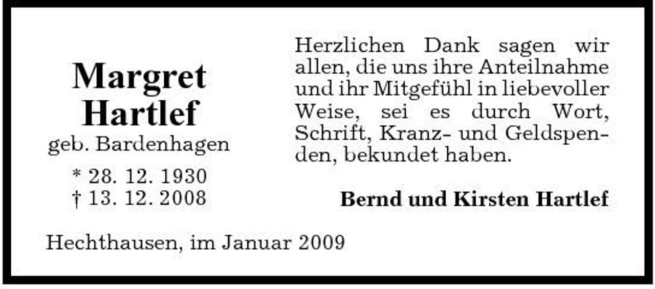 <p>Margret Hartlef<br />geb. Bardenhagen * 28. 12. 1930 † 13. 12. 2008</p><p>Herzlichen Dank sagen wir allen, die uns ihre Anteilnahme und ihr Mitgefühl in liebevoller Weise, sei es durch Wort, Schrift, Kranz- und Geldspenden, bekundet haben. Bernd und Kirsten Hartlef</p><p>Hechthausen, im Januar 2009</p>